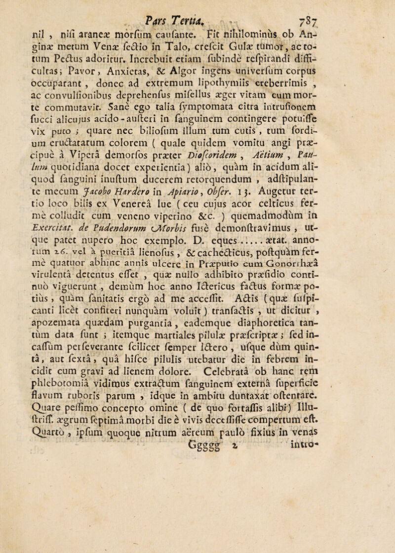 nil , ni fi araneae morfum caufante. Fit nihilominus ob An¬ gina merum Ven^e fedio in Talo, crefcit Gulae tumor, acto¬ rum Fcdus adoritur. Increbuit etiam fubinde refpirandi diffi¬ cultas; Pavor, Anxietas, &: Algor ingens univerfum corpus occuparant , donec ad extremum lipothymiis creberrimis , ac convulfionibus deprehenfus mifellus seger vitam cum mor¬ te commutavit. Sane ego talia fymptomata citra intrufionem fucci alicujus acido -aufteri in fanguinem contingere potuKfe vix puto ,■ quare nec biliofiim illum tum cutis , tum (ordi¬ um erudatarum colorem ( quale quidem vomitu angi prae¬ cipue a Vipera demorfos praeter Diofcoridem , Aetium , Pau~ lum quotidiana docet experientia) alio, quam in acidum ali¬ quod fanguini inuftum ducerem retorquendum , adftipulan- te mecum Jacoho Hardero in Afuirio, Obfer. 13. Augetur ter¬ tio loco bilis ex Venerea lue ( ceu cujus acor celticus fer- me colludit cum veneno viperino &c, ) quemadmodum in Exercitat, de Pudendorum UWorbis fuse demonftravimus , ut- que patet nupero hoc exemplo. D. eques.a^tat. anno¬ rum %6. vel a pueritia lienofus, Sc cachedicus, poftquam fer¬ ine quatuor abhinc annis ulcere in Prxputio cum Gonorrhoea virulenta detentus effer , quoe nullo adhibito proefidio conti¬ nuo viguerunt , demum hoc anno Ictericus fadus forma: po¬ tius , quam fanitatis ergo ad me accdfit. Adis (quoe fufpi- canti licet confiteri nunquam voluit) tranfadis , ut dicitur , apozemata quardam purgantia , eademque diaphoretica tan¬ tum data fune ; itemque martiales piluloe prsefcriptae; fed in- caflum perfeverante fcilicet femper Idero , ufque dum quin¬ ta, aut fexta > qua hifce pilulis utebatur die in febrem in¬ cidit cum gravi ad lienem dolore. Celebrata ob hanc rem phlebotomia vidimus extradum fanguinem externa fuperficic flavum ruboris parum * idque in ambitu duntaxat oftentare. Quare peifimo concepto omine ( de quo fortaflis alibi) Illu- ftriff. oegrum feptima morbi die e vivis deccffifle compertum eft. Quarto , ipfum quoque nitrum aereum paulo fixius in venas Ggggg t, inuo-