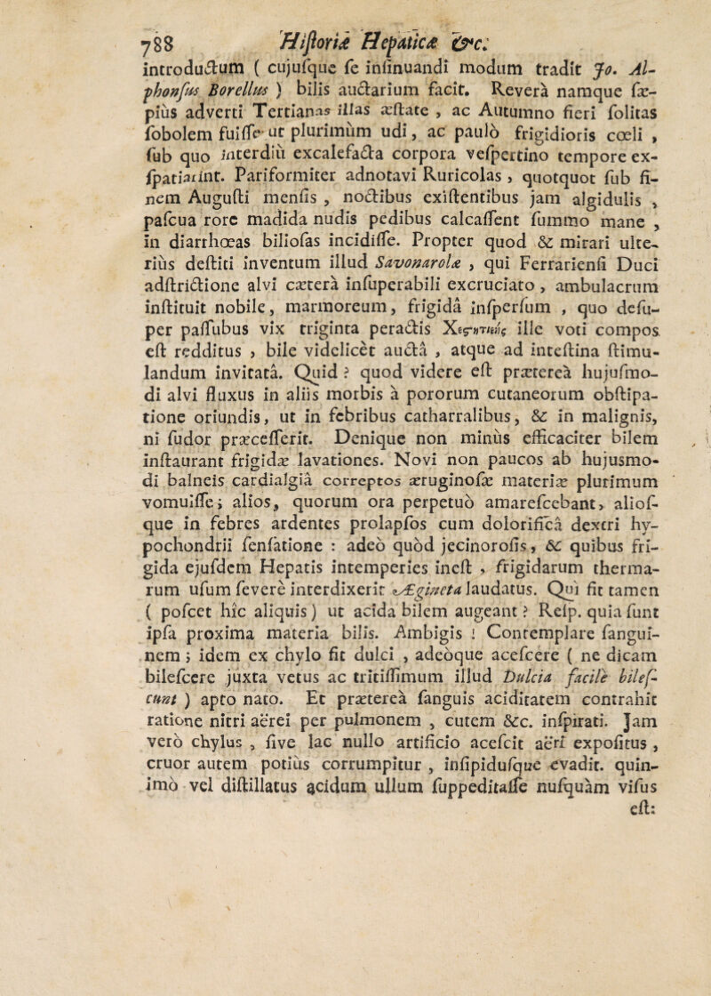 y88 HiftoYiA Hepatica &*c. introductum ( cujufque fe infinuandi modum tradit Jo. AU fhonfas Borellus ) bilis auCtarium facit. Revera namque fc- pius adverti Tertiana illas reflate , ac Autumno fieri folitas fobolem fui fle ut plurimum udi, ac paulo frigidioris coeli , fub quo interdiu excaiefa&a corpora vefpeitino tempore ex- fpatiarint. Pariformiter adnotavi Ruricolas , quotquot fub fi¬ nem Augufti m en iis , nodibus exiftentibus jam algidulis , pafcua rore madida nudis pedibus calcaflent fiuiimo mane , in diarrhoeas biliofas incidifle. Propter quod &L mirari ulte¬ rius deftiti inventum illud SavonaroU , qui Ferrarienfi Duci adftriftione alvi cetera infuperabili excruciato , ambulacrum inftituit nobile, marmoreum, frigida infperfum , quo defu- per paflubus vix triginta peradis ille voti compos, eft redditus > bile videlicet auda , atque ad inteftina ftimu- landum invitata. Quid ? quod videre eft praeterea hujufmo- di alvi fluxus in aliis morbis a pororum cutaneorum obftipa- tione oriundis, ut in febribus catharralibus, Sc in malignis, ni fodor prseceflerit. Denique non miniis efficaciter bilem Inftaurant frigida lavationes. Novi non paucos ab hujusmo¬ di balneis cardialgia correptos a?ruginofa? materia? plurimum vomulfle; aliosf quorum ora perpetuo amarefcebant> allof- que in febres ardentes prolapfos cum dolorlfica dextri hy¬ pochondrii fenfatione : adeo quod jecinorofis, 6C quibus fri¬ gida ejufdcm Hepatis intemperies ineft > frigidarum therma¬ rum ufum fevere interdixerit 'lALginetd laudatus. Qui fit tamen ( pofcet hic aliquis) ut acida bilem augeant ? Reip. quia funt ipfa proxima materia bilis. Ambigis i Contemplare fangui- nem $ idem ex chylo fit dulci , adebque acefcere ( ne dicam bilefeere juxta vetus ac tritiffimum illud pulcia facile bilef* eunt ) apto nato. Et praeterea fanguis acidltatem contrahit ratione nitri aerei per pulmonem , cutem &c. infpkati. jam vero chylus , five lac nullo artificio acefcit aeri expolitus , eruor autem potius corrumpitur , infipidufque evadit, quin- imo vel diftillatus acidum ullum fuppeditalfe nuftjuam vifus eft: