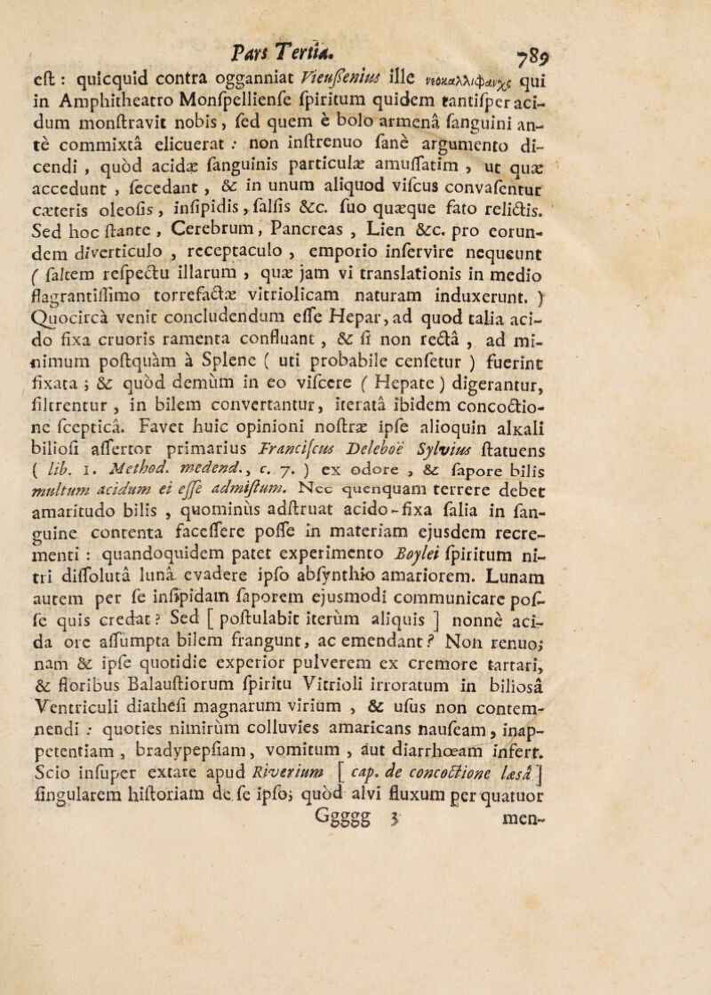 cft: qulcquid contra ogganniat Vienfienm ille tqui in Amphitheatro Monfpellienfe fpiritum quidem Mntifper aci¬ dum monftravit nobis, fed quem e bolo armena fanguini an¬ te commixta elicuerat .* non inftrenuo fane argumento di¬ cendi , quod acidx (anguinis particula amuflatim , ut quse accedunt > fecedant, in unum aliquod vifcus convaientur ceteris oleofis , infipidis, falfis &c. fuo quxque fato relidis. Sed hoc flante , Cerebrum, Pancreas , Lien &c. pro eorun¬ dem diverticulo , receptaculo , emporio infervire nequeunt ( falcem refpedu illarum , qua? jam vi translationis in medio flagrantiffimo torrefadx vitriolicam naturam induxerunt. ) Quocirca venit concludendam efle Hepar,ad quod talia aci¬ do fixa eruaris ramenta confluant, fi non reda , ad mi¬ nimum poftquam a Splene ( uti probabile cenfetur ) fuerint fixata ; quod demum in eo vifccre ( Hepate) digerantur, filtrentur , in bilem convertantur, iterata ibidem concodio- ne fceptica. Favet huic opinioni noftras Ipfe alioquin alxaii biliofi aflertor primarius Francifcm Deleboe Sylvius ftatuens ( lib. i. MethocL medend. 5 c. 7. ) ex odore , Bz fapore bilis multum acidum ei ejfe admiftum. Nec cjuenquam terrere debet amaritudo bilis , quominus adftruat acido-fixa falia in fan- guine contenta facefiere pofle In materiam ejusdem recre¬ menti : quandoquidem patet experimento Boylei fpiritum ni¬ tri diiToluta luna, evadere ipfo abfynthio amariorem. Lunam aurem per fe infipidam faporem ejusmodi communicare pof¬ fe quis credat ? Sed [ poftulabit iterum aliquis ] nonne aci¬ da ore aflumpta bilem frangunt, ac emendant? Non renuo; nam bi ipfe quotidie experior pulverem ex cremore tartari, bc floribus Balauftiorum fpiritu Vitrioli irroratum in biliosa Ventriculi diathefi magnarum virium , &; ufus non contem¬ nendi .* quoties nimirum colluvies amaricans naufeam 5 inap- petentiam 3 bradypepfiam, vomitum , aut diarrhoeam infert. Scio infuper extare apud Riv trium cap, de concoctione Usa \ lingularem hiftoriam de fe ipfo; quod alvi fluxum ger quatuor J' men-