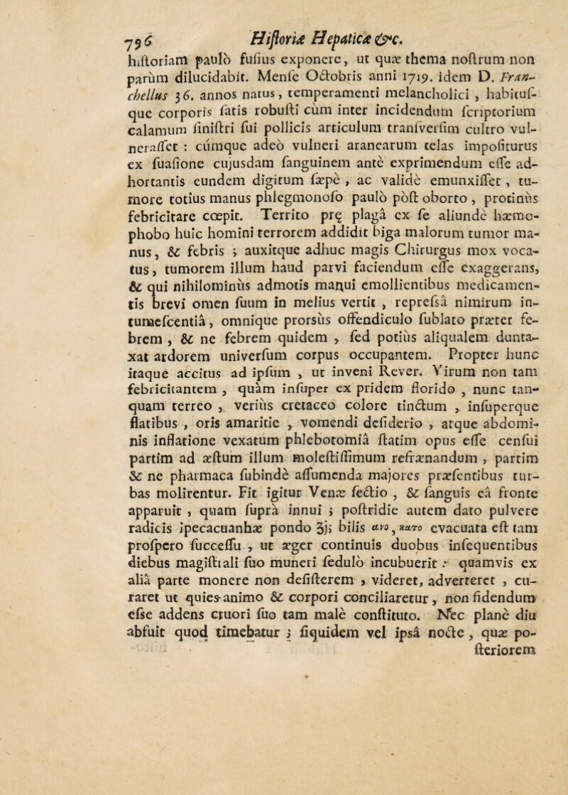 hiftoriatn paulo fufius exponere, ut qua* thema noftrum non parum dilucidabit. Menfe Qdobris anni 1719. idem D. Fran- chellus 36. annos natus, temperamenti melancholici , habitui- que corporis fatis robufti cum inter incidendum fcriptorium calamum finiftri fui pollicis articulum tranfverflm cultro vuJU nera/Tet : ciiraque adeo vulneri aranearum telas impofiturus ex fuafione cujusdam fanguinem ante exprimendum e (Te ad- hortantis eundem digitum fxpe , ac valide emunxiffet, tu¬ more totius manus phlegmonofo paulo poft oborto , protinus febricitare coepit. Territo prq plaga ex fe aliunde hsemo- phobo huic homini terrorem addidit biga malorum tumor ma¬ nus , febris > auxitque adhuc magis Chirurgus mox voca¬ tus > tumorem illum haud parvi faciendum efle exaggerans, & qui nihilominus admotis mai\ui emollientibus medicamen¬ tis brevi omen fuum in melius vertit , reprefsii nimirum in~ tumefcentia, omnique prorsus offendiculo fublato prseter fe¬ brem , & ne febrem quidem , fed potius aliqualem dunta- xat ardorem univerfum corpus occupantem. Propter hunc itaque accitus ad ipfum , ut inveni Rcver. Virum non tam febricitantem , quam infuper ex pridem florido 3 nunc tan*» quam terreo , verius cretaceo colore tindum , infuperque flatibus , oris amaritie , vomendi ddiderio , atque abdomi¬ nis inflatione vexatum phlebotomia ftatini opus efle cenfui partim ad aeftum illum moleftiflimum refrenandum , partim &; ne pharmaca fubinde afTumenda majores prefencibus tur¬ bas molirentur. Fit igitur Vene fedio , &: fanguis ea fronte apparuit > quam fupra innui > poftrldie autem dato pulvere radicis Ipecacuanhae pondo 3j> bilis avo, **ro evacuata eft tam profpero fuccdfu , uc a?ger continuis duobus infequentibus diebus magifttali fuo muneri fedulb incubuerit .* quamvis ex alia parte monere non defifterem * videret, adverteret , cu¬ raret ut quies-animo Sc corpori conciliaretur, non fidendum efse addens cruori fuo tam male conftituto. Ntc plane diu abfuit quod timebatur 5 fiquidem vel ipsa node, quas po- ^ fteriorem