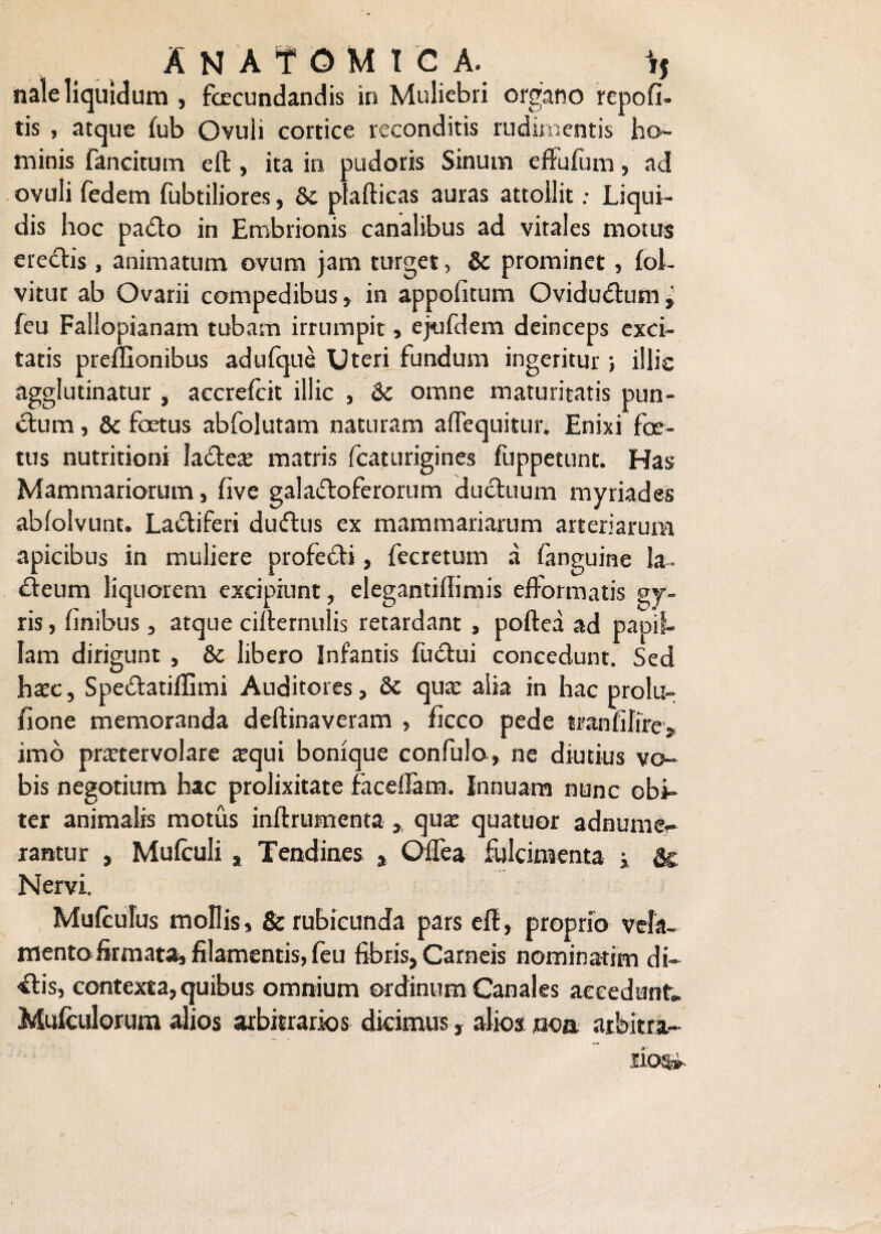 nale liquidum , fecundandis in Muliebri organo rcpofi- tis , atque fub Ovuli cortice, reconditis rudimentis ho¬ minis fancitum eft , ita in pudoris Sinum effulum, ad ovuli fedetn fubtiliores, & plafticas auras attollit: Liqui¬ dis hoc pado in Embrionis canalibus ad vitales motus eredis, animatum ovum jam turget, & prominet, fol- vitur ab Ovarii compedibus, in appofitum Qvidudum» feu Fallopianam tubam irrumpit, ejufdem deinceps exci¬ tatis preffionibus adulque Uteri fundum ingeritur ; illic agglutinatur , accrefcit illic , &c omne maturitatis pun- dum, & foetus abfolutam naturam aflequitur. Enixi foe¬ tus nutritioni lade« matris fcaturigines fuppetunt. Has Mammariorum, five galadoferorum duduum myriades abfolvunt. Ladiferi dudus ex mammariarum arteriarum apicibus in muliere profedi, fecretum a fanguine la- deum liquorem excipiunt, elegantiftimis efformatis gy¬ ris, finibus, atque cifternulis retardant , poftea ad papil¬ lam dirigunt , &c libero Infantis fudui concedunt. Sed haec, Spedatiftimi Auditores, 6c qua: alia in hac prolu- fione memoranda deftinaveram , ficco pede tranfifire, imo praetervolare «qui bonique confulo, ne diutius vo¬ bis negotium hac prolixitate faceffam. Innuam nunc obi¬ ter animalis motus inftrumenta , quae quatuor adnurne- rantur , Mulculi , Tendines , Oilea fulcimenta i & Nervi. Mulculus mollis, & rubicunda pars eft, proprio vela¬ mento firmata, filamentis, feu fibris, Carneis nominatim di¬ dis, contexta, quibus omnium ordinum Canales accedunt» Mulculorum alios arbitrarios dicimus, alios non arbitra- llos».