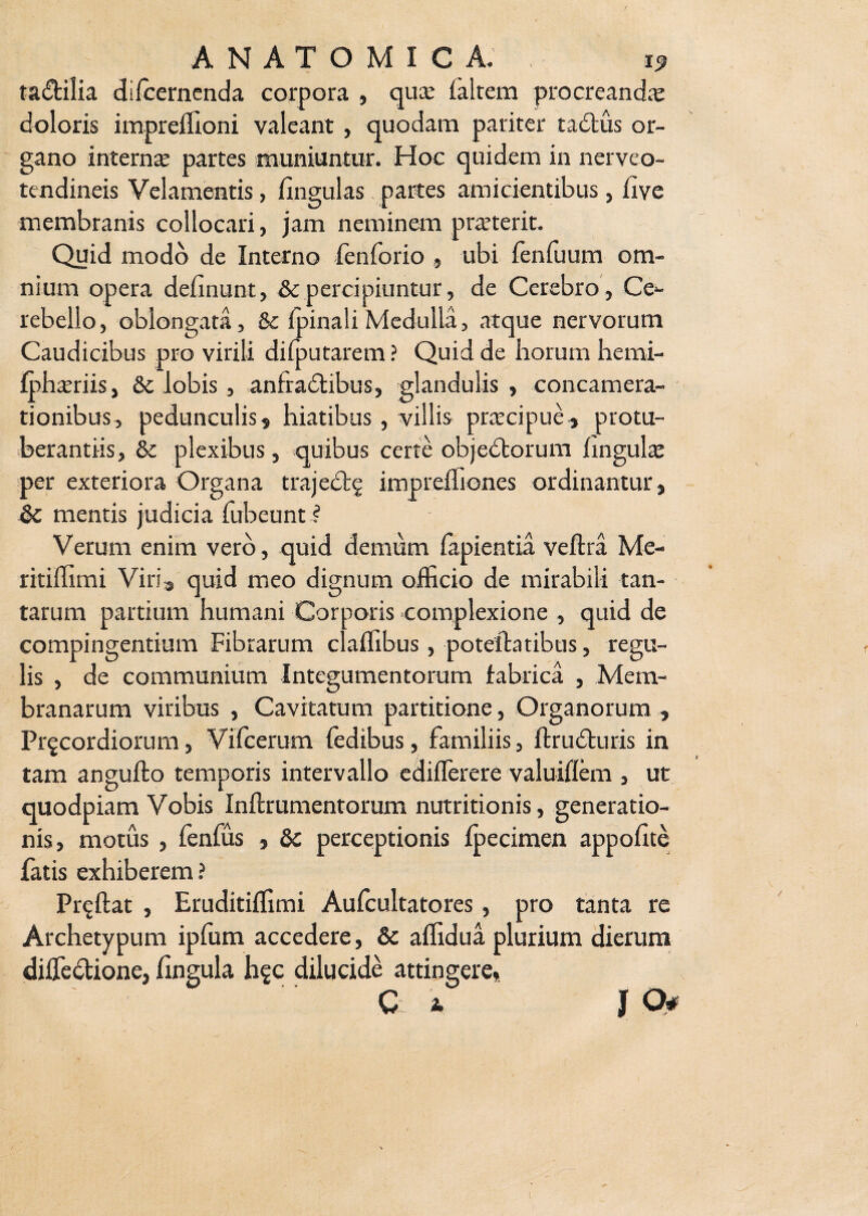 ta&ilia difcerncnda corpora , quce (altem procreandae doloris impreffioni valeant , quodam pariter tadtus or¬ gano interna; partes muniuntur. Hoc quidem in nerveo- tendineis Velamentis, lingulas partes amicientibus} live membranis collocari, jam neminem pranerit. Quid modo de Interno fenforio , ubi fenfuum om¬ nium opera delinunt, &c percipiuntur, de Cerebro, Ce¬ rebello, oblongata, &c (pinali Medulla, atque nervorum Caudicibus pro virili dilputarem ? Quid de horum hemi- fphariis, &c lobis, anfradtibus, glandulis, concamera¬ tionibus, pedunculis, hiatibus, villis pracipue, protu¬ berandis, & plexibus, quibus certe objedborum lingula per exteriora Organa trajedt^ impreffiones ordinantur , Sc mentis judicia fubeunt ? Verum enim vero, quid demum lapientia veftra Me- ritiffimi Viri, quid meo dignum officio de mirabili tan¬ tarum partium humani Corporis complexione , quid de compingentium Fibrarum claffibus, potelhtibus, regu¬ lis , de communium Integumentorum fabrica , Mem¬ branarum viribus , Cavitatum partitione, Organorum , Pr^cordiorum, Vifcerum fedibus, familiis, ftrudturis in tam angufto temporis intervallo edilTerere valuiflem , ut quodpiam Vobis Inftrumentorum nutritionis, generatio¬ nis, motus , fenfus , & perceptionis Ipecimen appolite fatis exhiberem? Pr^ftat , Eruditiffimi Aufcultatores, pro tanta re Archetypum ipfum accedere, & affidua plurium dierum dilfedione, lingula h?c dilucide attingere,