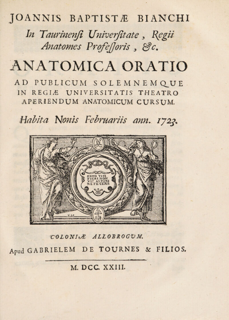 JOANNIS BAPTISTA BIANCHI In Taurinenji XJniverJitate , Regii Anatomes ProfeJJoris 3 &c, ANATOMICA ORATIO AD PUBLICUM SOLEMNEMQ.UE IN REGIT. UNIVERSITATIS THEATRO aperiendum anatomicum cursum. Habita Nonis Vebruariis ann. /72^. COLONIOE ALZOBROGVM. Apud GABRIELEM DE TOURNES &, FILIOS.