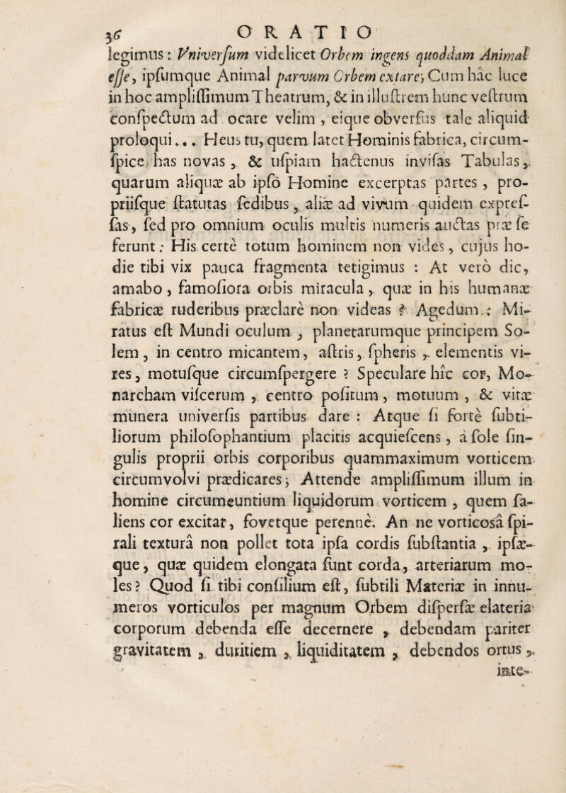 5<r ORATIO legimus: Vniverjum videlicet Orbem ingens auoMam Animal! efje, ipfumque Animal parvum Crbem extare, Cum hac luce in hoc ampliffimum Theatrum, & in illudiem hunc vcitrum Confpedlum ad ocare velim , eique obverfus tale aliquid proloqui*... Heus tu, quem latet Hominis fabrica, circum- fpice has novas, Sc ufpiam haftenus invilas Tabulas,, quarum aliquae ab ipfo Homine excerptas partes, pro- priifq ue Ifcatutas fcdibus, alia: ad vivum quidem exprel- fas, fed pro omnium oculis multis numeris anclas prae fe ferunt; His certe totum hominem non vides, cujus ho¬ die tibi vix pauca fragmenta tetigimus : At vero dic, amabo, famoliora orbis miracula, qua: in his humanae fabrica ruderibus praeclare non videas f Age dumMi¬ ratus efl Mundi oculum., planetarumque principem So¬ lem, in centro micantem , abris, fpheris elementis vi¬ res, motuique circumfpergere ? Speculare hic cor, Mo- narcham vilcerum , centro politura, motuum , 8e vitae munera univerlis partibus dare : Atque li forte fubti- liorum philolbphantium placitis acquielcens, a fole lin¬ gulis proprii orbis corporibus quammaximum vorticem circumvolvi praedicares; Attende ampliffimum illum in homine circumeuntium liquidorum vorticem , quem fa- liens cor excitat, fbvetque perenne. An ne vorticosa fpi- rali textura non pollet tota ipfa cordis fubbantia , ipfae- que, quae quidem elongata fimt corda, arteriarum mo¬ les ? Quod li tibi conlilium eft, fubtili Materia: in innu¬ meros vorticuios per magnum Orbem difperfae elateris corporum debenda elfe decernere , debendam pariter gravitatem 3 duritiem * liquiditatem debendos ortus inte-