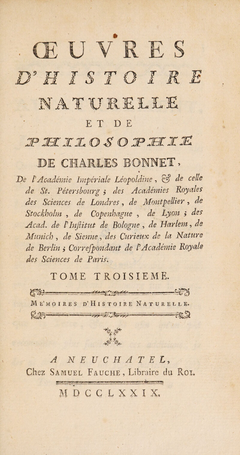 , ŒUVRES D’ H ï S T O IRE NATURELLE E T D E JP UXX 0^0 JP%£TJ£ DE CHARLES BONNET, 4 De r Académie Impériale Léopoldine, & de celle de St. Pétersbourg $ des Académies Royales des Sciences de Londres, de Montpellier, de Stockholm , Je Copenhague , Je I/yow i Je^ Acad, de ! Infiitut de Bologne , Je Harlem, Je Munich , Je Sienne, Je* Curieux de la Nature de Berlin ,* Correspondant de P Académie Royale des Sciences de Paris. TOME TROISIEME. — - - ■ Me’moires d’Histoire Naturelle. A PI EUCHATEL, Chez Samuel Fauche , Libraire du Roi,