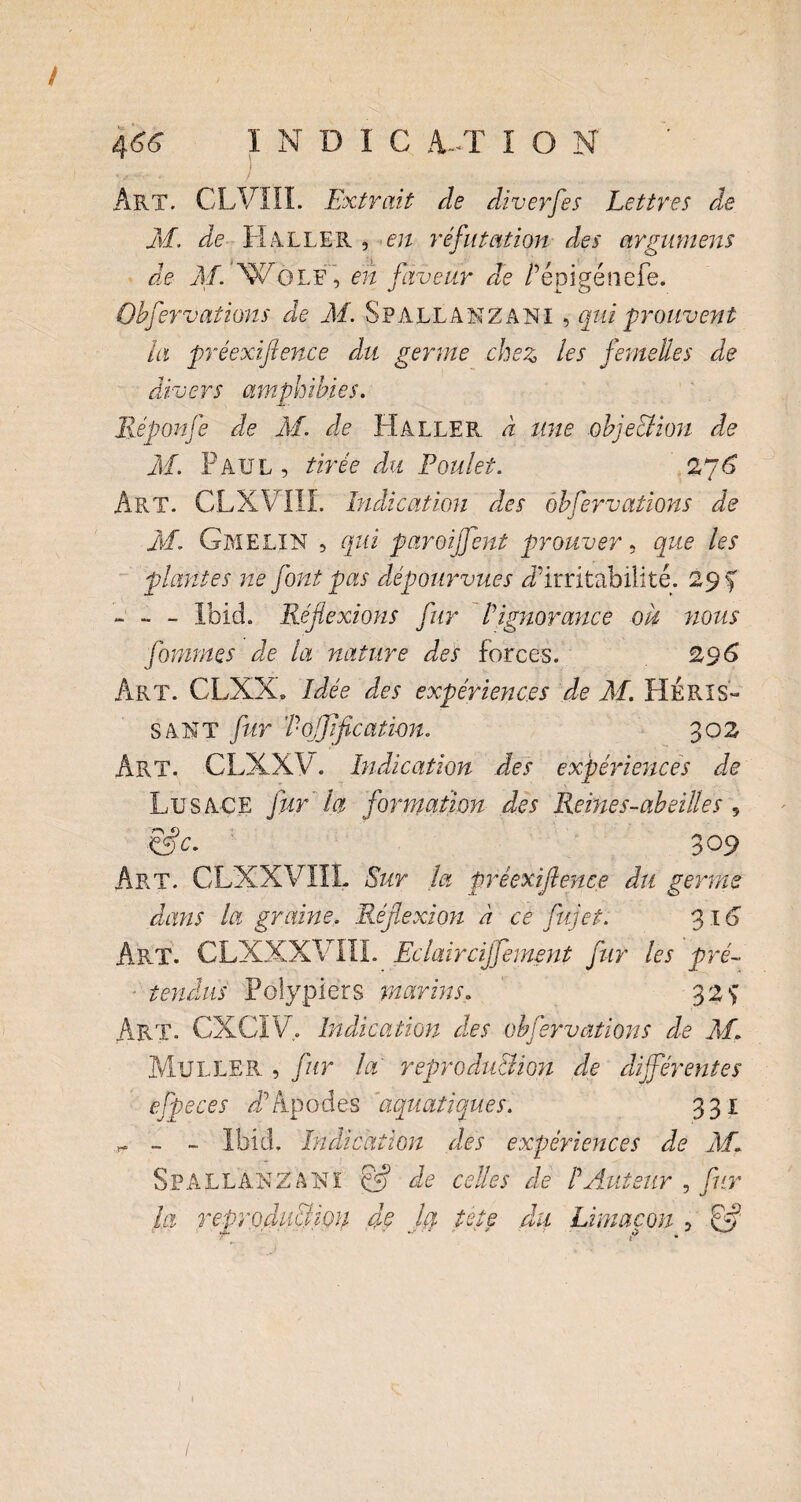 Art. CLVIII. Extrait de diverfes Lettres de M. de H ALLER , en réfutation des argumens de M. WGLF, en faveur de /’épigénefe. Obfervations de M. Spall ANZANI , qui prouvent la préexif ence du germe chez les femelles de divers amphibies. Réponfe de M. de Haller à une obje&ion de M. Paul, tirée du Poulet. 27 6 Art. CLXVIII. Indication des obfervations de M. GmeLIN , qui paroi fent prouver, que les plantes ne font pas dépourvues ^'irritabilité. 29 f - - - Ibid. Réflexions fur Vignorance ou nous forantes de la nature des forces. 296 Art. CLXX. Idée des expériences de M. HÉRIS¬ SANT fur Tojflficatwn. 302 ÂRT. CLXXV. Indication des expériences de Lu s ACE fur la formation des Reine s-abeille s „ &c. 309 Art. CLXXVIÎL Sur la préexiflence du germe dans la graine. Réflexion à ce fujet. 316 Art. CLXXXVIII. Eclaircijfernent fur les pré- ■ tendus Polypiers marins„ 32 *> Art. CXCIV. Indication des obfervations de M. Muller , fur la reproduction de différentes efpeces Apodes 'aquatiques. 331 ^ ~ Ibid. Indication des expériences de M. S P A L L A R Z A 1s ï cfl) de celles de P Auteur , fur la reproduction dç Ja tste du Limaçon , .&