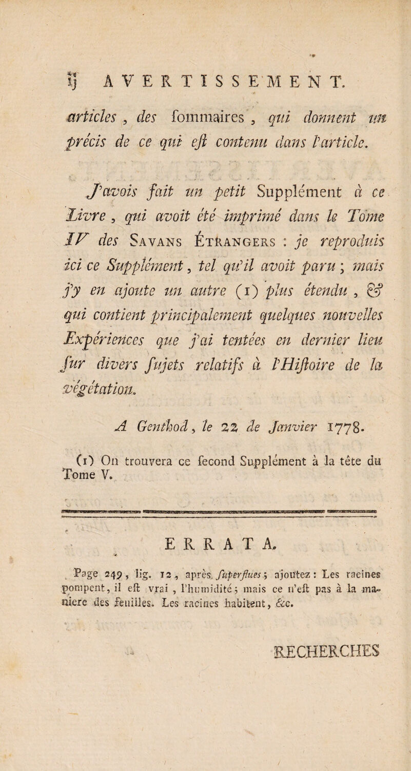 articles , des fommaires , qui donnent un précis de ce qui ejl contenu dans l’article. J’avois fait un petit Supplément à ce livre , qui avoit été imprimé dans le Tome IV des Sa vans Étrangers : je reproduits ici ce Supplément ? tel qu’il avoit paru ; mais j’y en ajoute un autre (i) plus étendu , & qui contient principalement quelques nouvelles Expériences que j’ai tentées en dernier lieu fur divers fujets relatifs à l’Hifloire de la végétation. A Genthod, le 22 de Janvier 1778. (ï) Ou trouvera ce fécond Supplément à la tête du Tome V. ERRATA Page 249, lig. 12 , après. Superflues ; ajoutez : Les racines pompent, il eft vrai , l’humidité 5 mais ce n’eft pas à la ma¬ niéré des feuilles» Les racines habitent, 8cc. RECHERCHES