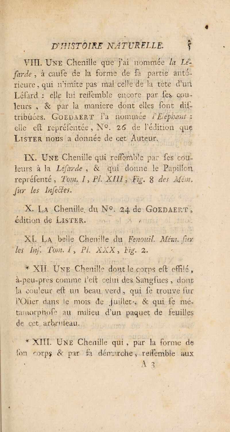 ) D’HISTOIRE NATURELLE: f « i VIII. Une Chenille que j’ai nommée la Lé- farde , à caiife de la forme de fa partie anté¬ rieure , qui n’imite pas mai celle de la tête d’un Lé lard : elle lui reiîêmhie encore par fes cou¬ leurs , & par la maniéré dont elles font dis¬ tribuées. Goepaert Fa nommée f Eléphant i elle eft représentée 5 N°. 26 de l’édition que Lister nous a donnée de cet Auteur, IX. Une Chenille qui reflemble par les cou¬ leurs à la Lé far de , & qui donne le Papillon repréfenté 5 Tom. I, Pi XIII, Fig. g des Mém* fur les Infe&eSo X. La Chenille, du NX 24 de Goebaert» édition de Lister. / ■F ' i •' • • f ; A «f ■ > • -d': , : XL La belle Chenille du Fenouil Mém. fur ' ■ ^ les Inf Tom. I » PL XXX , Fig. 2. * XIL Une -Chenille dont le corps eft effilé , à-peu-près comme Feft celui des. Sali.gfu.es , dont la couleur eft un beau vercl, qui fe trouve fur FOlier dans le mois de juillet-, & qui fe me* tamorphofe au milieu d’un paquet de feuilles de cet arb/Fnieau. \ * XIII. Une Chenille qui, par la forme de ion r.orp^ 8c par fa démarche, reffemble aux ♦ 'j O.