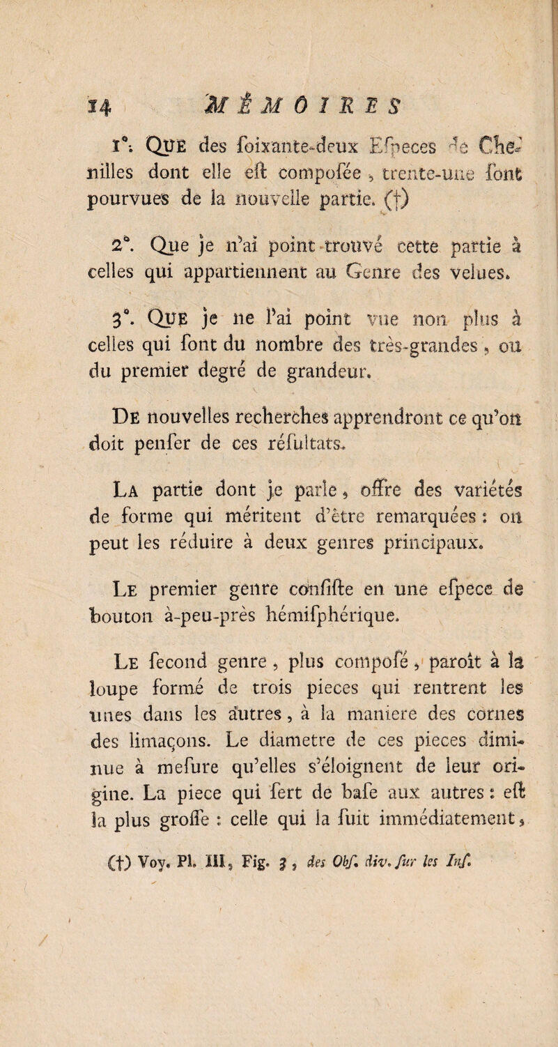 ï°; Qüê des foixante-deux Efpeces Chê* ïiilles dont elle eft compofée -, trente-une font pourvues de ia nouvelle partie* (f) 2°. Que je n’ai point trouvé cette partie à celles qui appartiennent au Genre des velues» 3°» Que je ne l’ai point vue non plus à celles qui font du nombre des très-grandes, ou du premier degré de grandeur. \ De nouvelles recherches apprendront ce qu’on doit penfer de ces réfultats.. La partie dont ye parle * offre des variétés de forme qui méritent d’être remarquées : oit peut les réduire à deux genres principaux. Le premier genre confifte en une efpece de bouton à-peu-près liémifphérique. Le fécond genre , plus compofé 5 paroit à la loupe formé de trois pièces qui rentrent les unes dans les autres, à la maniéré des cornes des limaçons. Le diamètre de ces pièces dimi* nue à mefure qu’elles s’éloignent de leur ori* gine. La piece qui fert de bafe aux autres i eft 3a plus groife : celle qui ia fuit immédiatement * (t) Voy, PL ïil5 Fig. ? 5 des Obf. div.fur les hth /