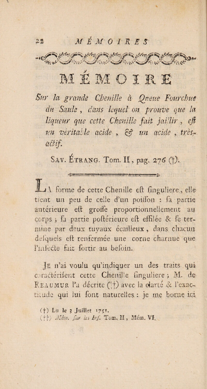 Sur la grande. Chenille à Qtieue Fourchue du Saule , dans lequel on prouve que la liqueur que cette Chenille fait jaillir , eft un véritable acide y dft un acide 3 très- ütlif. Sav. Ethang. Tom. Il, p.ag„ 2g6 (J). ’dt “T»!” -î>' JL.j 1 forme de cette Chenille eft fmguliere., elle tient un peu de celle d’un poiifon : fa partie antérieure eft groife proportionnellement au corps s fa partie poftérieure eft effilée & fe ter¬ mine par deux tuyaux écailleux , dans chacun desquels eft renfermée une corne charnue que finie ci e fait fortir au befoin. Je n’ai voulu qu’indiquer un des traits , qui coracftériient cette Chenille (inguliere y M. de Reaumur fa décrite (;f) avec la clarté à Pcxuc-.. timde qui lui font naturelles : je me borne ici (f) La le ; Juillet i75U. (f C Jlêut. fur ita bf. Tom*. II, Mcm. VI.