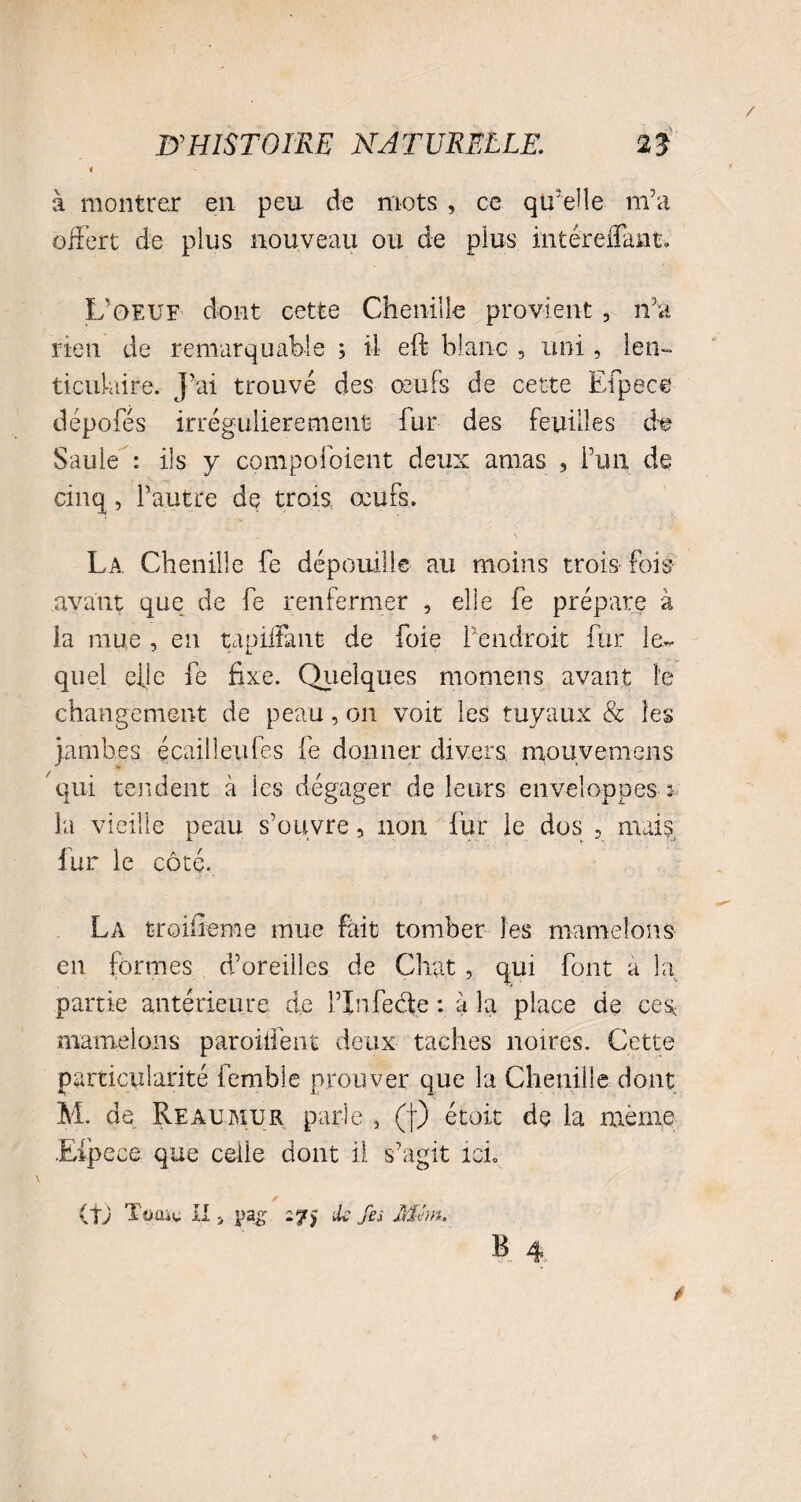 t à montrer en peu de mots , ce qu’elle m’a offert de plus nouveau ou de plus mtéreflant. L’oeuf dont cette Chenille provient , n'a rien de remarquable ; il eft blanc , uni, len¬ ticulaire. j’ai trouvé des œufs de cette Efpece dépofés irrégulièrement fur des feuilles de Saule : ils y compoi'oient deux amas , l’un de cinq, l’autre de trois, œufs. La Chenille fe dépouille au moins trois fois avant que de fe renfermer , elle fe prépare à la mue , en tapiifant de foie l’endroit fur le¬ quel elle fe fixe. Quelques momens avant le changement de peau, on voit les tuyaux & les jambes écailleufes fe donner divers mouvemens qui tendent à les dégager de leurs enveloppes : la vieille peau s’ouvre, non fur le dos , mais fur le côté. La troisième mue fait tomber les mamelons en formes d’oreilles de Chat , qui font a la partie antérieure de l’infecte : à la place de ces, mamelons parodient deux taches noires. Cette particularité femble prouver que la Chenille dont M. de Reaumur parle 3 (f) étoit de la même .Efpece que celle dont il. s’agit ici. (tj TüUiC II j pa£ 27) ik fes ffiém. B 4