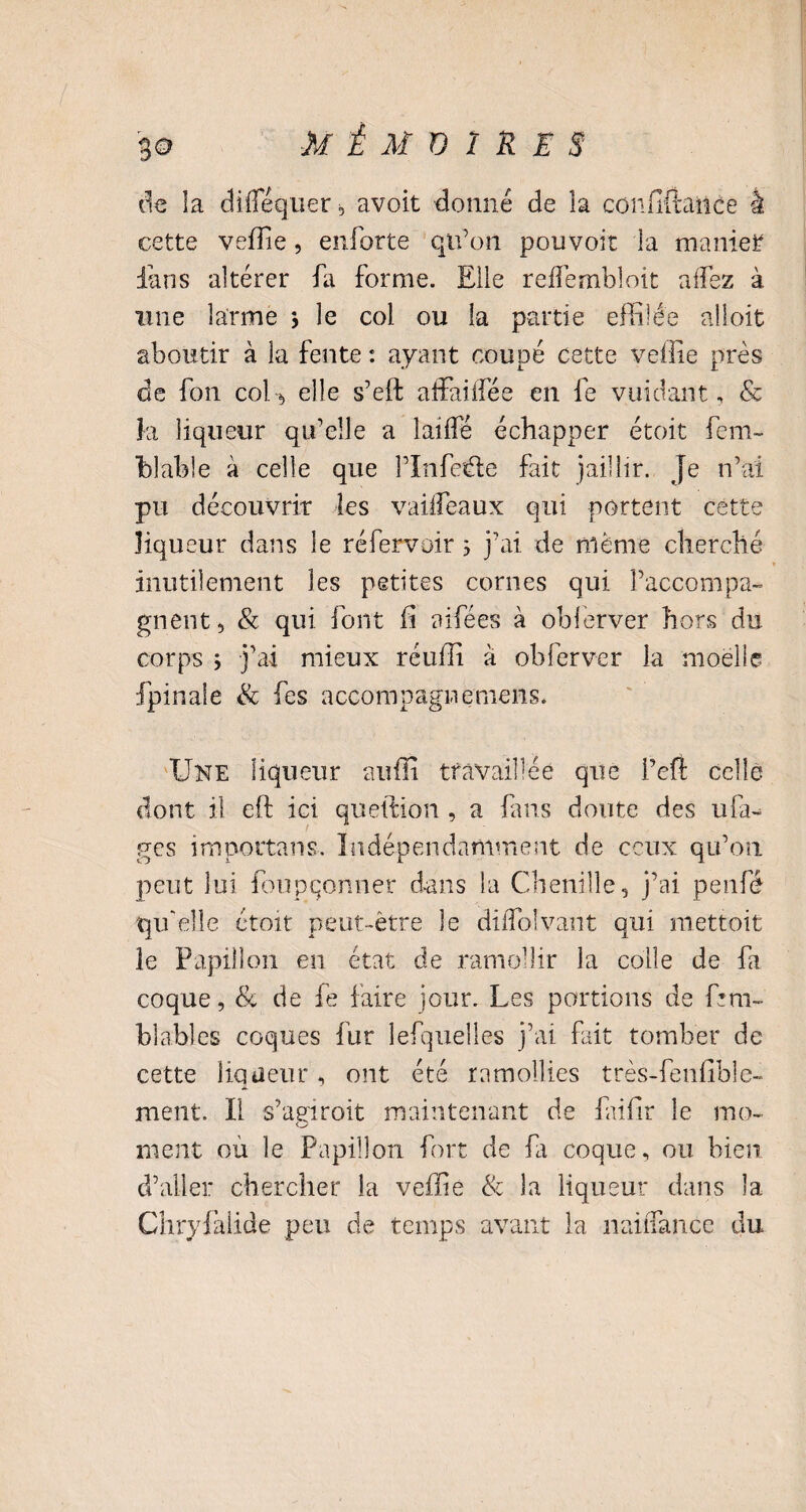 de la diflequer , avoit donné de la confit! an ce à cette veffie, enforte qu’on pouvoir la manier fans altérer fa forme. Elle reffembloit affez à une larme * le col ou la partie effilée aîloit aboutir à la fente : ayant coupé cette veffie près de fon coU elle s’eft affaiffée en fe vuidant, 8c là liqueur qu’elle a laiffé échapper étoit fem~ hlable à celle que l’ïnfede fait jaillir. Je n’ai pu découvrir les vaiifeaux qui portent cette liqueur dans le réfervoir 3 j’ai de même cherché inutilement les petites cornes qui l’accompa¬ gnent, & qui font fi aifées à oblerver hors du corps ; j’ai mieux réuffi à obferver la moelle fpinaie & fes accompagnernens* Une liqueur auffi travaillée que i’efi celle dont il eft ici queition , a fans doute des uia^ ges importons-. Indépendamment de ceux qu’on peut lui foupqonner dans la Chenille, j’ai penfé qu'elle étoit peut-être le dilfolvant qui mettoit le Papillon en état de ramollir la colle de fa coque, 8c de fe faire jour. Les portions de fnn blables coques fur îefquelles j’ai fait tomber de cette liqueur, ont été ramollies très-fenfibïe- ment. Il s’agiroit maintenant de faifir le mo¬ ment ou le Papillon fort de fa coque, ou bien d’aller chercher la veffie & la liqueur dans la Chryfitlide peu de temps avant la naiflance du