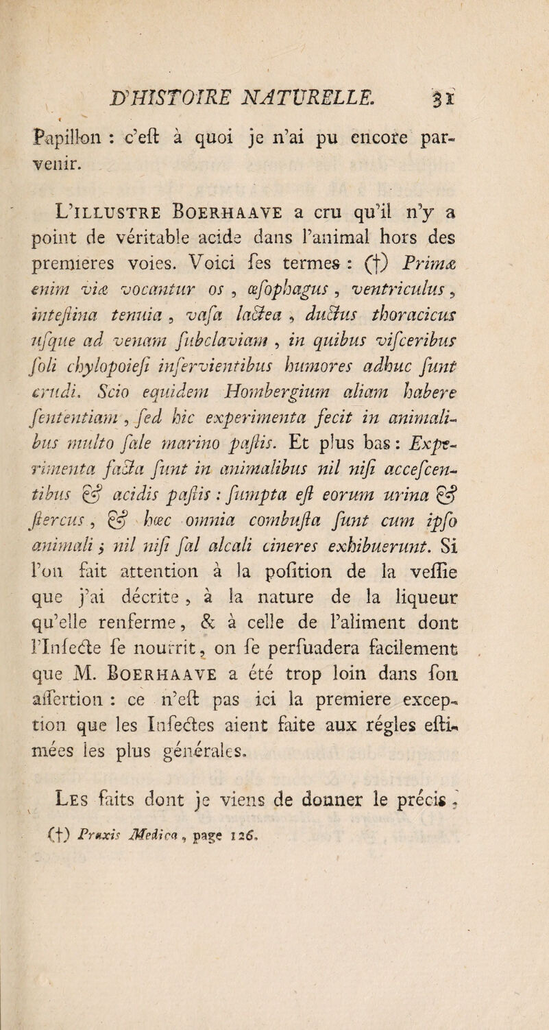 i Papillon : c’eft à quoi je n’ai pu encore par¬ venir. L’illustre Boerhaave a cm qu’il n’y a point de véritable acide dans l’animal hors des premières voies. Voici Tes termes : (f) Primée enim viœ vocantur os , æfophagus , ventriculus 5 intefiina tenuia , va fa la&ea , du&us thoracicns ufque ad venam fubclaviam , in quibus vif:eribus Joli chylopoiefi infervientibus hwnores adhuc funt critdi, Scio equidem Hombergiurn aliam habere fient entiam , fed hic expérimenta fecit in animalu bus multo fale marino pajlis. Et plus bas : Expé¬ rimenta facta funt in animalibus nil ?iifi accefcen- tibus ffi acidis pafiis : fumpta efi eorum urina fierais, & hœc omnia combufia funt cum ipfo animali i nil nifi fal alcali cineres exhibuenmt. Si l’on fait attention à la poGtion de la veille que j’ai décrite , à la nature de la liqueur qu’elle renferme, & à celle de l’aliment dont rinfedie fe nourrît, on fe perfuadera facilement que M. Boerhaave a été trop loin dans fou aiîertion : ce n’eft pas ici la première excep¬ tion que les Life clés aient faite aux régies efti* mées les plus générales. Les faits dont je viens de donner le précis i (f) Praxis Meiicn , page 1.26,