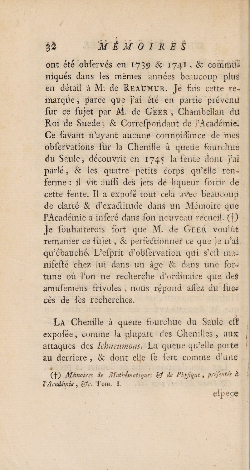 / P MÉMOIRES ont été obfervés en 1739 & 1741, & commu¬ niqués dans les mêmes années beaucoup plus en détail à M. de Reaümur. Je fais cette re¬ marque , parce que j’ai été en partie prévenu fur ce fujet par M. de Geer \ Chambellan du Roi de Suede , & Gorrefporidant de l’Académie. Ce faVant n’ayant aucune conribiffimce de mes obfervations fur la Chenille à queue fourchue du Saule 2 découvrit en 1745 la fente dont j’ai parlé, & les, quatre petits corps qu’elle ren¬ ferme : il vit auffi des jets de liqueur fôrtir de cette fente. Il a expofé tout cela avec beaucoup de clarté & d’exaditude dans un Mémoire que l’Académie a inféré dans Ton nouveau recueil, (f) Je fouhaiterois fort que M. de Geer voulut remanier ce fujet, & perfectionner ce que je n’ai qu’ébauché. L’efprit d’oBfervatiôn qui s’eft ma^ nifefté chez lui dans un âge & dans une for¬ tune où l’on ne recherche d’ordinaire que deë amufemens frivoles , nous répond allez du lue-? cès de fes recherches. La Chenille à queue fourchue du Saule eff expofée, comme la plupart des Chenilles, aux attaques des Ichmunions. La queue qu’elle poite au derrière , & dont elle le fert comme d’une * (f) Mémoires de Mathématiques £j? de Phyjique, pré/entés ci T Académie , 'foin. I. efpece