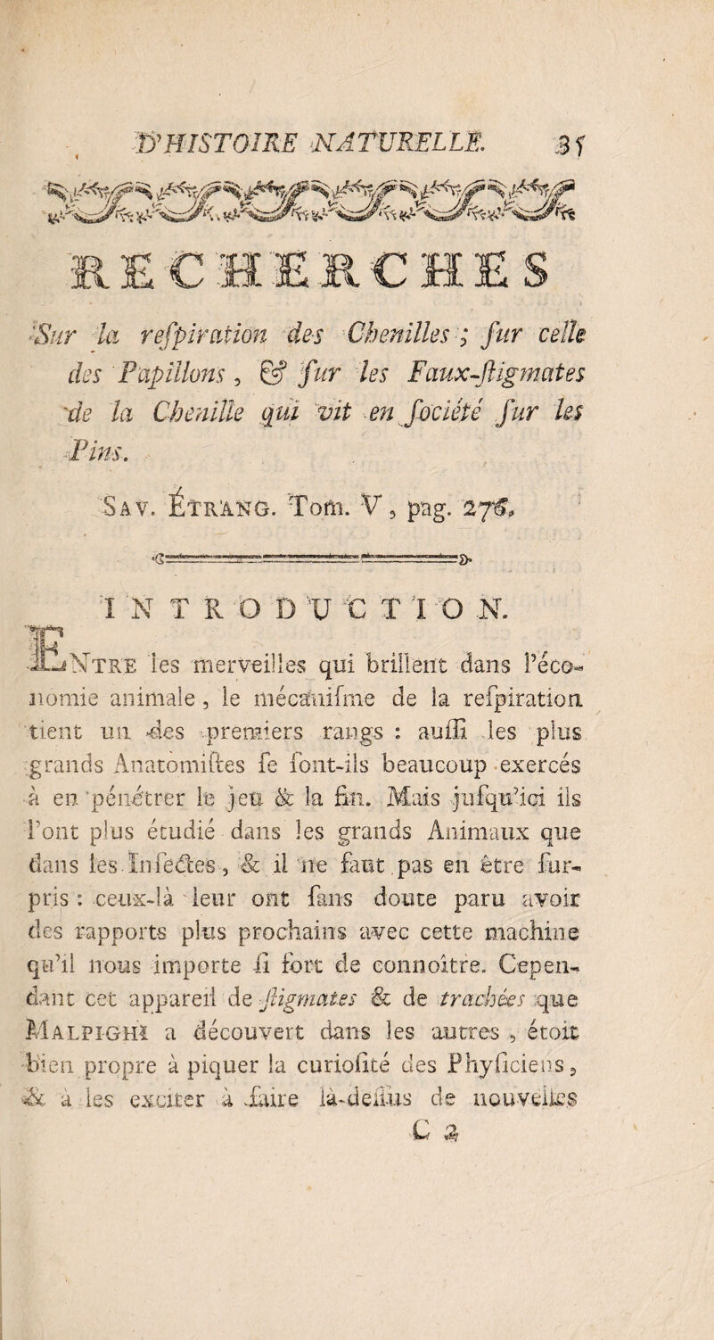 :Sur la respiration des Chenilles ; fur celle des Papillons, 6? fur les Faux-Jligmates •de la Chenille qui vit en fociété fur les Pins. Sav. Étrang. Tom. V, pag. 27C •G: I N T R O D V VC T 1 O -N. ■<u_jNtre les merveilles qui brillent dans l’éco- nomie animale, le mécanifme de la refpiration tient un -des premiers rangs : auffi les plus grands Anatomiftes fe font-ils beaucoup exercés -à en pénétrer le jeu & la fin. Mais Jufqtfici ils font plus étudié dans les grands Animaux que dans les.ïnfeclés, & il ne faut pas en être fur- pris : ceux-là leur ont fans doute paru avoir des rapports plus prochains avec cette machine qu’il nous importe fi fort de connoitre. Cepen¬ dant cet appareil de figmat.es & de trachées que Malfighi a découvert dans les autres , étoit bien propre à piquer la curiofité des Phyficiens5 a les exciter à .faire là-de fins de nouvelles