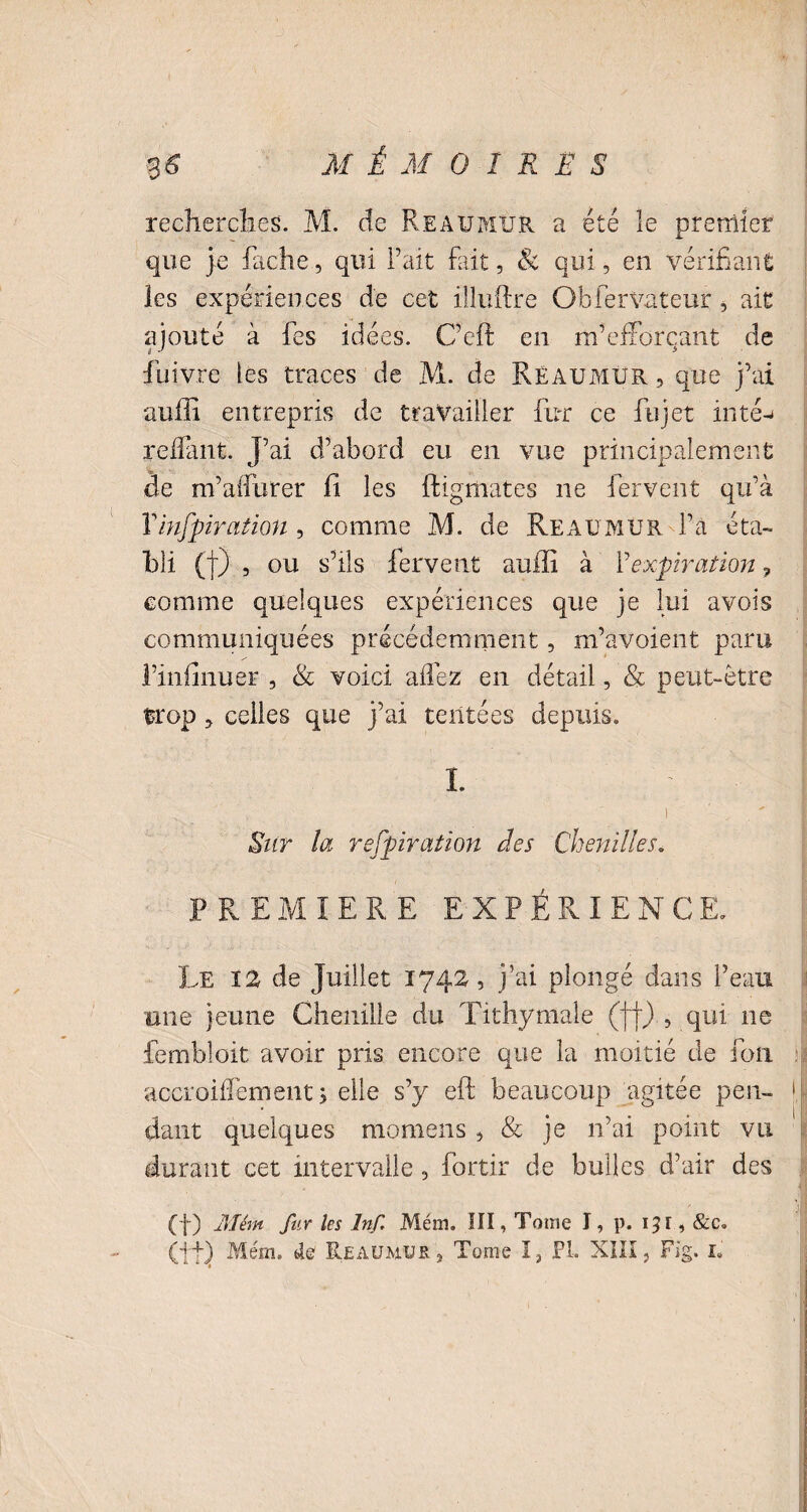 recherches. M. de Reaumur a été le premier que je fâche, qui l’ait fait, & qui, en vérifiant les expériences de cet illuftre Obfervateur, ait ajouté à fes idées. C’eft en m7efforçant de fuivre tes traces de M. de Reaumur , que j’ai auffi entrepris de travailler fur ce fujet in té-» reliant. J’ai d’abord eu en vue principalement de m’aflurer fi les ftigmates ne fervent qu’à Y inspiration , comme M. de Reaumur Fa éta¬ bli (t) , ou s’ils fervent auffi à Y expiration, comme quelques expériences que je lui avois communiquées précédemment, m’avoient paru l’iniînuer , & voici allez en détail, & peut-être trop, celles que j’ai tentées depuis. I. ' ’ ’ \ i ' „ . ' Sur la respiration des Chenilles. PREMIERE EXPÉRIENCE. Le 12 de Juillet 1742, j’ai plongé dans l’eau une jeune Chenille du Tithymale (ff) , qui ne fembloit avoir pris encore que la moitié de fou accroillément 5 elle s’y eft beaucoup agitée peu- \\ <lant quelques momens , & je 11’ai point vu durant cet intervalle, fortir de bulles d’air des (f) 1)1 ém fur les Inf. Mém. SII, Tome I, p. 15 r, &c. (ffj Mém. de Reaumur, Tome I, PL XIII, Fig. 1.