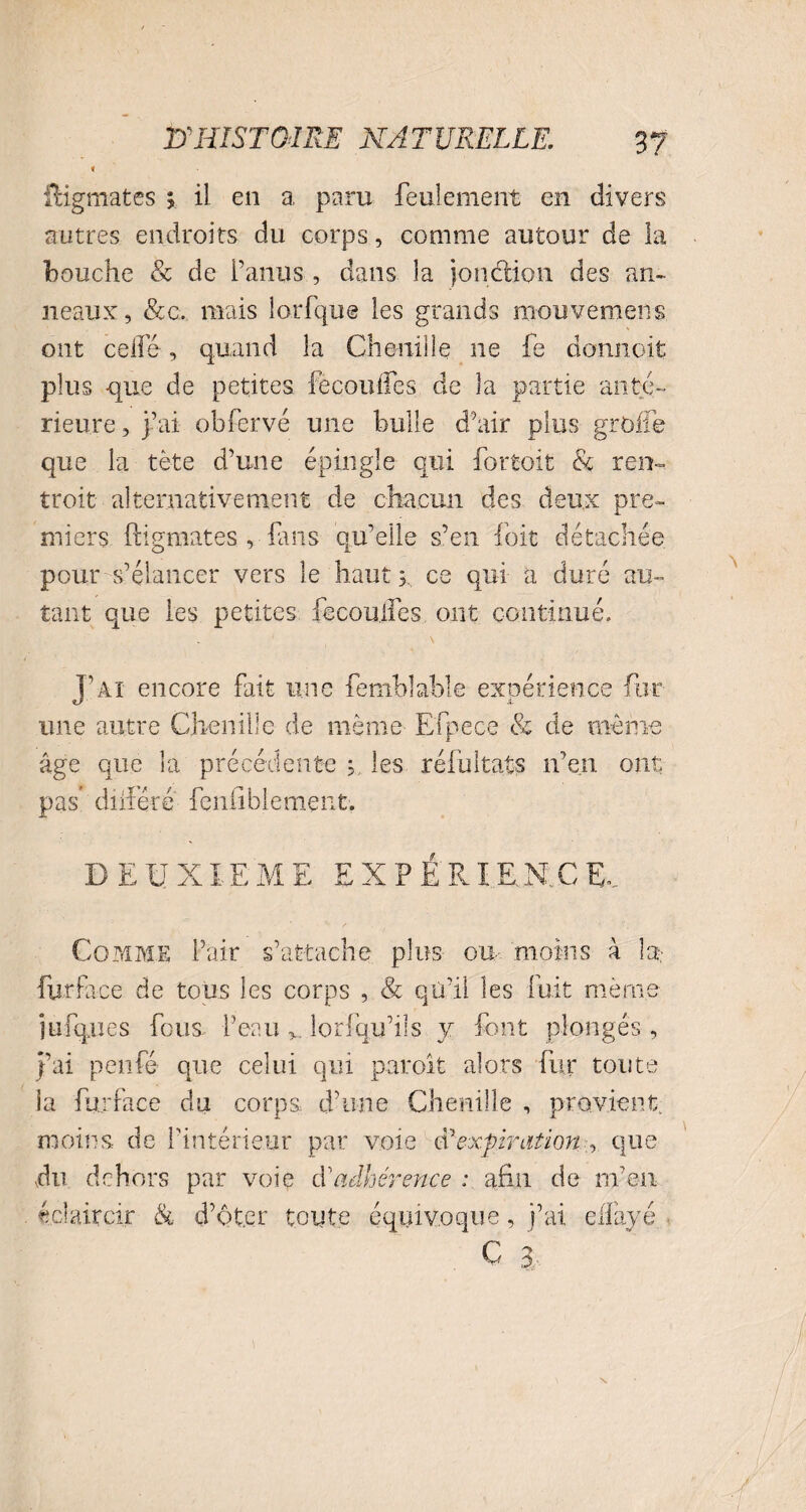 fHgmates ; il en a paru feulement en divers autres endroits du corps, comme autour de la bouche & de l’anus , dans la jonction des an¬ neaux, &c. mais lorfque les grands mouvemens ont celle, quand la Chenille ne fe doruioit plus -que de petites fècoihfes de la partie anté¬ rieure, j’ai obfervé une huile d’air plus greffe que la tète d’une épingle qui fortuit & ren-. troit alternativement de chacun des deux pre¬ miers ftigmates , fans qu’elle s’en foit détachée pour s’élancer vers le haut 3. ce qui a duré au¬ tant que les petites fecoulfes ont continué. J’ai encore fait une femhlable expérience fur une autre Chenille de même Efpece & de même âge que la précédente 5. les réfultats n’en ont pas’ différé fenliblement. DEUXIEME E X P É RI F. N C E, Comme l’air s’attache plus ou moins à In fur fa cc de tous les corps , & qti’il les fuit même jüfques fous, l’eauv lorfqu’ils y font plongés , j’ai penfé que celui qui paroit alors fur toute la fhjface du corps d’une Chenille , provient moins de l'intérieur par voie expiration ,. que du dehors par voie E adhérence : afin de m’eu éclaircir & d’ôt.cr toute équivoque, j’ai elfayé C 3.