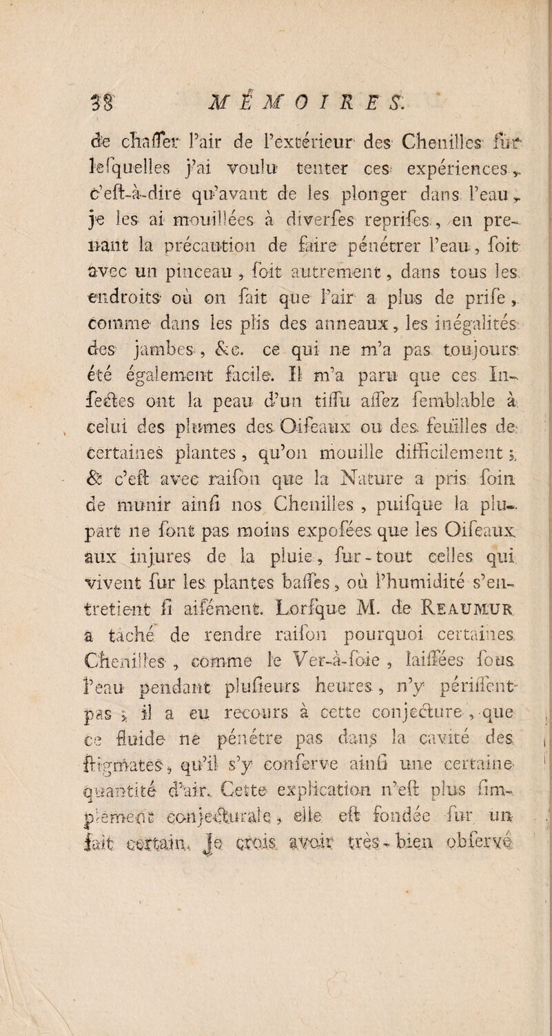 de cita fier Pair de l’extérieur des Chenilles fur le (quelles j’ai voulu tenter ces expériences-* c’eft-à-dirê qu’avant de les plonger dans Peau* je les ai mouillées à dîverfes reprises ., en pre¬ nant la précaution de faire pénétrer l’eau, fait avec un pinceau , foït autrement, dans tous les endroits' où on fait que Pair a plus de prife,. comme dans les plis des anneaux, les inégalités des jambes, &g. ce qui ne m’a pas toujours été également facile. Il m’a paru que ces In¬ fectes ont la peau d’un tilfu allez femblable à celui des plumes des. Oifeaux ou des feuilles de certaines plantes , qu’on mouille difficilement & c’eti avec raifôn que la Nature a pris foin de munir ainfi nos Chenilles , puifque la plu®, part ne font pas moins expofées que les Oifeaux aux injures de la pluie, fur-tout celles qui vivent fur les plantes balles, où l’humidité s’en¬ tretient fi aifémenfc. Lorfque M. de Reauiylur à taché de rendre raifo.11 pourquoi certaines. Chenilles , comme- le V er-a- foie , î ai lie es fous l’eau pendant plufieurs heures., n’y penflent- pas j il a eu recours à cette conjecture , que ce fluide ne pénétre pas dans la cavité des ftîgmates, qu’il s’y eonferve ainfi une certaine quantité d’air. Cette explication n’eft plus fim- jôemenc eonjeÂttral'e * elle eft fondée fur. un lait certain, je crois, avoir très-bien obier vé