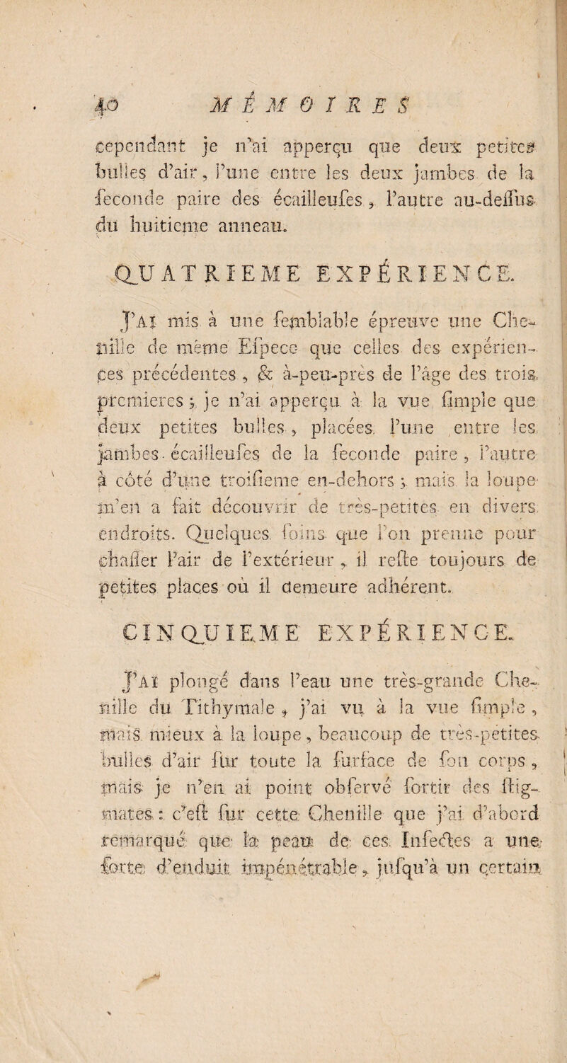 Cependant je rfai àpperqn que deux petite® bulles d’air, l’une entre les deux jambes de la fécondé paire des écailleufes l’autre au-deifus du huitième anneau. \ » . i ’ • : ' , - QJJ ATRîEME EXPÉRIENCE. J’ai mis à une femblable épreuve une Che¬ nille de même Efpece- que celles, des expérien¬ ces précédentes , & à-peu-près de l’âge des trois, premières ; je n’ai, apperqu à Sa vue fimpie que deux petites bulles , placées, l’une entre les jambes, écailleufes de la fécondé paire, l’autre à côté d’une troifieme en-dehors 3. mais la loupe' in’en a fait découvrir de très-petites en divers endroits. Quelques foins que Fou prenne pour dhaller l’air de l’extérieur il relie toujours de petites places où il demeure adhérent. CINQUIEME EXPÉRIENCE. J’ai plongé dans l’eau une très-grande Che¬ nille du Tithymale f j’ai vu à la vue fimpie , mais mieux à la loupe, beaucoup de très-petites, bulles d’air fur toute la furface de fou corus , mais je n’en ai point obfervé fortir des ftig- mates,:, c’efi fur cette Chenille que j’ai d’abord remarqué que la peau de ces. Infedes a une forte d’enduit impénétrable^ jiifqu’à un certain