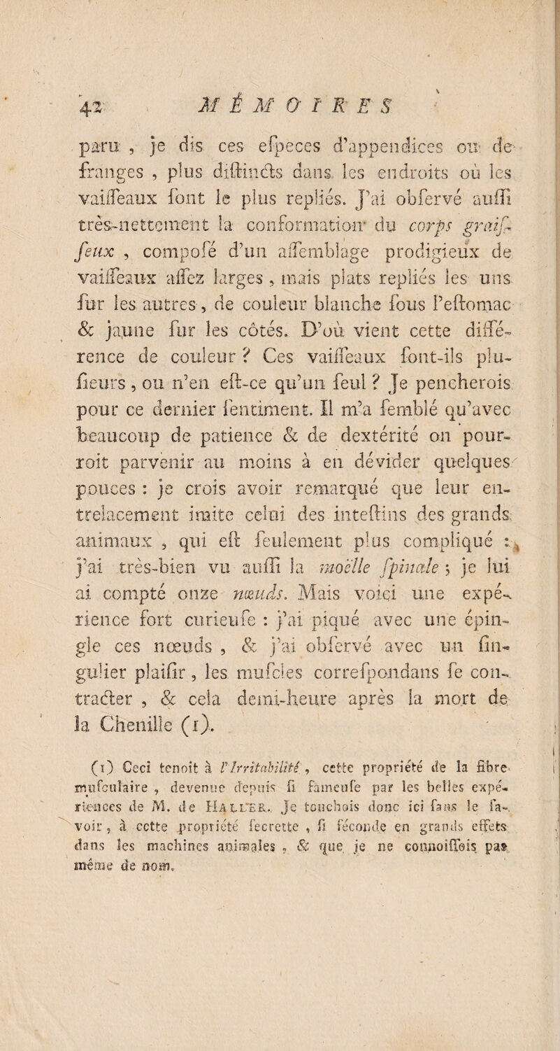 MÊMÜ1RES \ paru: , je dis ces efpeces d’appendices ou de franges , plus diftindts dans les endroits où les vaiiTeaux font le plus repliés. J’ai obfervé suffi très-nettement la conformation' du corps graif feux , compole d’un aflemblage prodigieux de vaiiTeaux affez larges , mais plats repliés les uns fur les autres, de couleur blanche fous l’eftomac & japne fur les côtés. D’où vient cette diffé¬ rence de couleur ? Ces vaiiTeaux font-ils plu¬ sieurs , ou n’en eft-ce qu’un feul ? Je pencherois pour ce dernier fentiment. Il m’a femblé qu’avec beaucoup de patience & de dextérité on pour- roi t parvenir au moins à en dévider quelques pouces : je crois avoir remarqué que leur en¬ trelacement imite celui des inteftins des grands animaux , qui eft feulement plus compliqué ; j’ai très-bien vu suffi la moelle fpinale \ je lui ai compté onze nœuds. Mais voici une expff rience fort curieufe : j’ai piqué avec une épin¬ gle ces nœuds , & j’ai obfervé avec un fin- gulier plaifir, les mufcles correfpondans fe cou- trader , & cela demi-heure après la mort de la Chenille (i). (i) Ceci tenoit à F Irritabilité., cette propriété de la fibre imifcuîai're , devenue depuis fi fàmcufe par les belles expé¬ riences de M. de Hauter.. je touchais donc ici fans le fa-, voir, à cette .propriété fecrette , fi féconde en grands effets dans les machines animales . & que je ne connoilTeis pas> meme de nom.