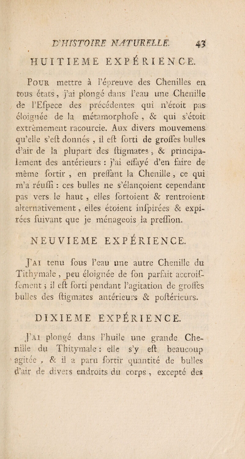 I D'HISTOIRE NATURELLE. 0 9 HUITIEME EXPÉRIENCE. Pour mettre à l’épreuve des Chenilles en tous états, j’ai plongé dans Peau une Chenille de PËfpece des précédentes qui n’étoit pas. éloignée de la métamorphofe , & qui s’étoit extrêmement racourcie. Aux divers mou venions qu’elle s’eft donnés , il eft forti de greffes bulles d’air de la plupart des ftigmates 5 & principa¬ lement des antérieurs : j’ai effayé d’en faire de même fortir , en preffant la Chenille , ce qui m’a réufli : ces bulles ne s’élançoient cependant- pas vers le' haut 5 elles fortoient & rentraient- alternativement, elles étoient infpirées & expi¬ rées fuivant que je ménageois la preffiouu NEUVIEME EXPÉRIENCE, J’ai tenu fous Peau une autre Chenille du Tithymale , peu éloignée de fon parfait accroiC- fement ; il eft forti pendant l’agitation de greffes bulles des ftigmates antérieurs & poftérieûrs. DIXIEME EXPÉRIENCE. J’ai plongé dans l’huile une grande Che¬ nille du Thitymaie : elle s’v eft beaucoup ' agitée » & il a paru fortir quantité de bulles d’air de divers endroits du corps , excepté des