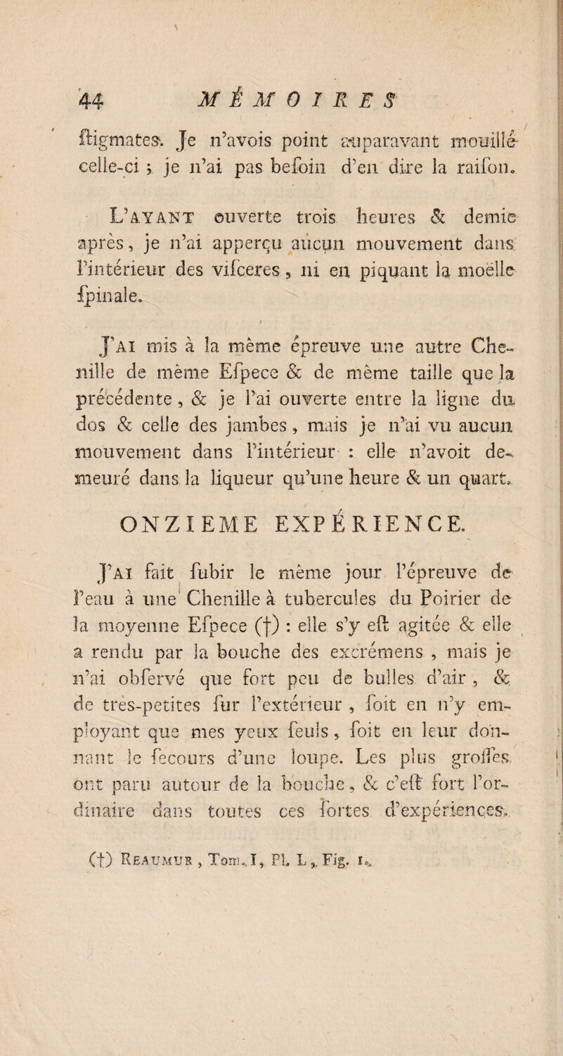 V 44 M É M 0 1 R E S ftigmates. Je n’avois point auparavant mouillé- celle-ci > je n’ai pas befoin d’en dire la raifom L’ayant ouverte trois heures & demie après, je n’ar appercu aucun mouvement dans l’intérieur des vifceres 5 ni en piquant la moelle {p inale. > J’ai mis à la même épreuve une autre Che¬ nille de même Efpecc & de même taille que la précédente, & je l’ai ouverte entre la ligne du dos & celle des jambes 9 mais je n’ai vu aucun mouvement dans l’intérieur : elle n’avoit de¬ meuré dans la liqueur qu’une heure & un quart» ONZIEME EXPÉRIENCE J’ai fait fubir le même jour l’épreuve de Peau à une Chenille à tubercules du Poirier de la moyenne Efpece (f) : elle s’y eft agitée & elle a rendu par la bouche des excrémens , mais je n’ai obfervé que fort peu de bulles d’air , & de très-petites fur l’extérieur , foit en n’y em¬ ployant que mes yeux feu! sfoit en leur don¬ nant le fecours d’une loupe. Les plus groifes ont paru autour de la bouche, & c’eit fort l’or¬ dinaire dans toutes ces fortes d’expériences. Ct) Reaumur , TonnI, PL L,, Fig. U