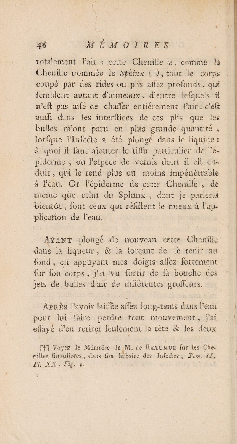 totalement Pair : cette Chenille a, comme Jü Chenille nommée le Sphinx (f), tout le corps coupé par des rides ou plis allez profonds, qui Comblent autant d’anneaux, d’entre lefqueîs ii i-i’eft pas aifé de chaffer entièrement Pair : c’eJC auffi dans les interftices de ces plis que les bulles m’ont paru en plus grande quantité 5 lorfque Pïnfecle a été plongé dans le liquide t à quoi il faut ajouter le tiffu particulier de Pé- piderme , ou Pefpece de vernis dont il eft en¬ duit , qui le rend plus ou moins impénétrable a Peau. Or l'épiderme de cette Chenille , de meme que celui du Sphinx , dont je parlerai bientôt, font ceux qui réffîent le mieux à f ap¬ plication de Peau. Ayant plongé de nouveau cette Chenille dans la liqueur, & la forçant de fe tenir au fond , en appuyant mes doigts allez fortement fur fon corps , j’ai vu forcir de fa bouche des jets de bulles d’air de différentes groffeurs. Apres l’avoir lailïee alfez long-tems dans Peau pour lui faire perdre tout mouvement, j’ai effayé d’en retirer feulement la tète & les deux [f] Voyez le Mémoire de M. de Rkaumur fur les Che~ ailles, fmguîieces, -dans fou hiftoire des Inle&es , Tarn. H9 FL XX.. Fig. i.