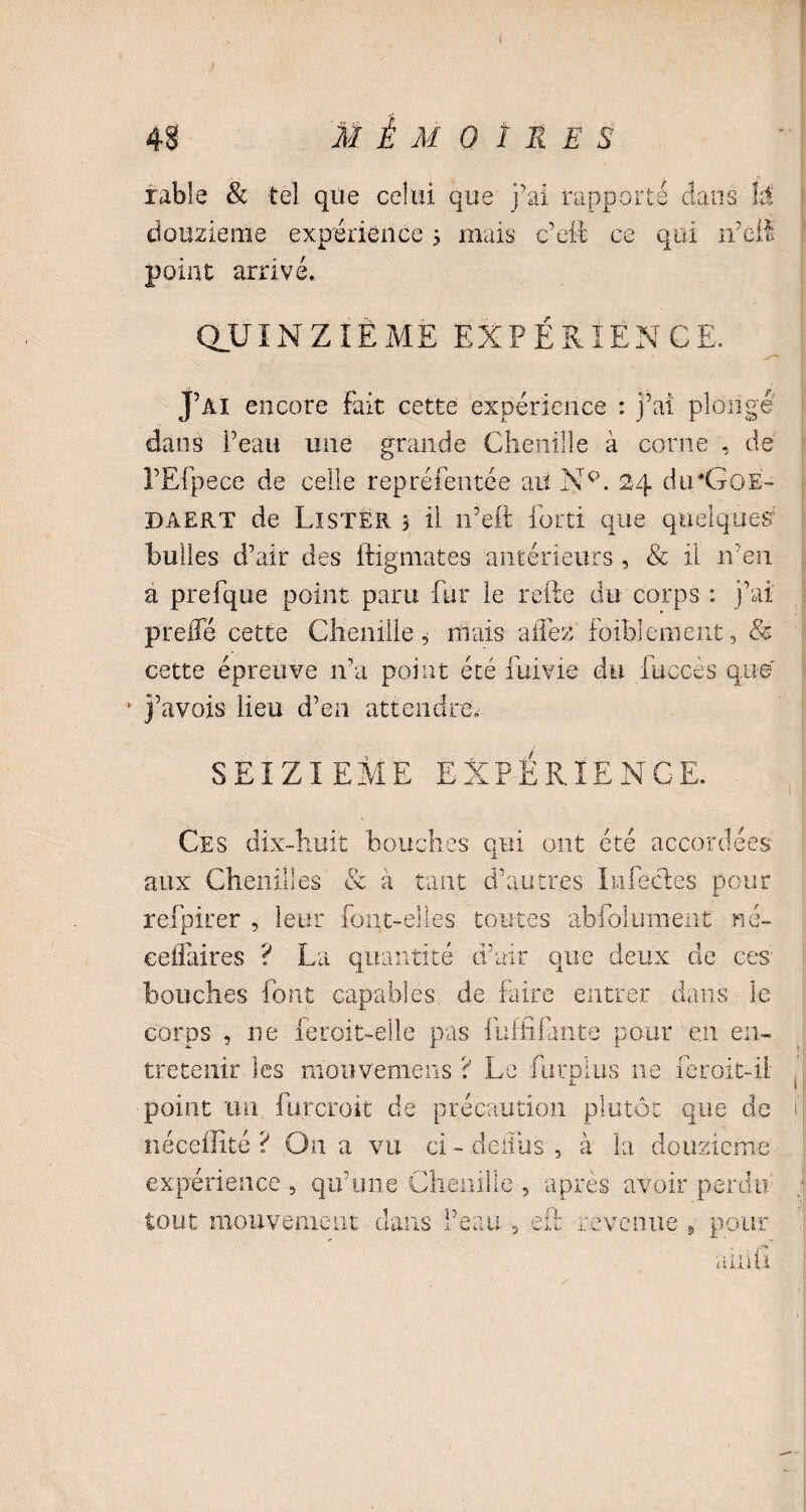 48 MÉMOIRES irable & tel que celui que j’ai rapporté dans là douzième expérience 5 mais c’eil ce qui n’éfi point arrivé. QUINZIÈME EXPÉRIENCE. J’ai encore fait cette expérience : j’ai plonge dans l’eau une grande Chenille à corne , de l’Efpece de celle repréfentée aiï Nc>. 24 du'GoÉ- daert de Lister 5 il 11’eft fort! que quelque# bulles d’air des ftigmates antérieurs, & il n’en a p'refque point paru fur le refie du corps : j’ai preifé cette Chenille 5 niais allez faiblement, & cette épreuve n’a point été fume du fuceès que' * j’avois lieu d’en attendre. SEIZIEME EXPÉRIENCE. Ces dix-huit bouches qui ont été accordées aux Chenilles & à tant d’autres Infectes pour refpirer , leur font-elles toutes abfolumeiit nc- ceifaires ? La quantité d’air que deux de ces bouches font capables de faire entrer dans le corps , ne feroit-elle pas fuffifante pour en en¬ tretenir les mouvemens ? Le furplus ne Icroit-il. point un furcroit de précaution plutôt que de néceffité ? On a vu ci-deiius, à la douzième expérience 5 qu’une Chenille , après avoir perdu tout mouvement clans l’eau , efi revenue , pour ainû