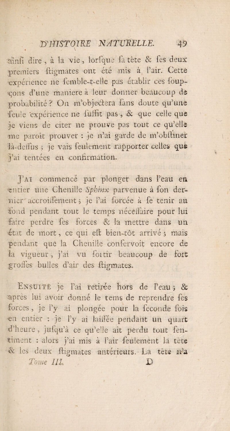 « / \ rtinfi dire , à la vie, lorfque fa tète & fes deux premiers figurâtes ont été mis cà Pair. Cette ■expérience ne femble-t-elle pas établir ces foup- çons d’une maniéré à leur donner beaucoup de probabilité ? O11 m’ohje&era fans doute qu’une ieule 'expérience ne fuffit pas , .& que celle que ie viens de citer ne prouve pas tout ce qu’elle V me paroit prouver : je n’ai garde de m’obinner là-deifus 3 je vais feulement rapporter celles que j’ai tentées en confirmation. J’ai commencé par plonger dans Peau en entier une Chenille Sphinx parvenue à fon der¬ nier accroilfement 3 je l’ai forcée à fe tenir au fond pendant tout le temps néceliaire pour lui frire perdre fes forces & la mettre dans un état de mort, ce qui eft biemtot arrivé ,3 mais pendant que la Chenille confervoit encore de la vigueur, j’ai vu foi tir beaucoup de fort greffes bulles d’air des figurâtes» Ensuite je Fai retirée hors de Peau 3 & après lui avoir donné le teins de reprendre fes forces , je P y ai plongée pour la fécondé fois en entier : je fy ai laidee pendant un quart d’heure, jufqu’à ce qu’elle ait perdu tout fen- tinrent : alors j’ai mis à Pair feulement la tète & les deux figurâtes antérieurs. La tète ir’a Tome III D