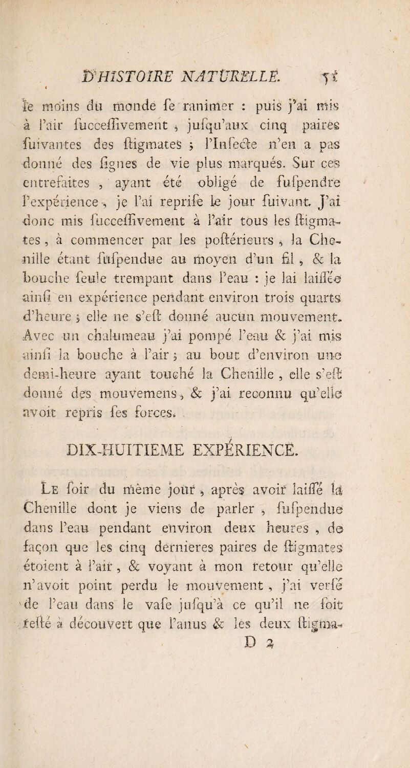 le moins du monde fe ranimer : puis fai mis à Pair fucceffivement , ju (qu’aux cinq paires fui vantes des {figurâtes ; l’infecte n’en a pas donné des figues de vie plus marqués. Sur ces entrefaites , ayant été obligé de fufpendrë l’expérience -, je l’ai reprife le jour fui vaut j’ai donc mis fucceffivement à l’air tous les ffigma- tes , à commencer par les poftérieurs , la Che¬ nille étant fufpendue au moyen d’un fil , & la bouche feule trempant dans Peau : je lai lai fiée ainfi en expérience pendant environ trois quarts d’heure s elle ne s’eft donné aucun mouvement. Avec un chalumeau j’ai pompé Peau & j’ai mis ainfi la bouche à Pair, au bout d’environ une demi-heure ayant touché la Chenille , elle s’effi donné des mouvemens , & j’ai reconnu quelle avoir repris fes forces» DIX-HUITIEME EXPÉRIENCE. Le foir du même jour , après avoir biffé \é Chenille dont je viens de parler , fufpendue dans Peau pendant environ deux heures , de façon que les cinq dernieres paires de (figurâtes étoient à Pair, & voyant à mon retour qu’elle n’avoit point perdu le mouvement , j’ai ver lé ' de Peau dans le vafe jufqu’à ce qu’il ne foit tel lé à. découvert que l’anus & les deux ftigim* D %