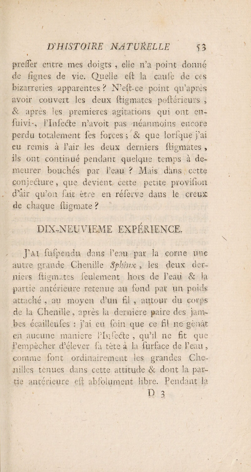 I D'HISTOIRE NATURELLE Ç3 < % preller entre mes doigts , elle n'a point donne de lignes de vie. Quelle eft la caille de ces bizarreries apparentes ? N’eft-ce point qifaprès avoir couvert les deux ftigmates poftérieurs , & après les premières agitations qui ont en- fuivi*, iTnfeéle n’avoit pas néanmoins encore perdu totalement fes forces ; & que lorfque j’ai eu remis à l’air les deux derniers ftigmates , ils ont continué pendant quelque temps à de¬ meurer bouchés par l’eau ? Mats dkns cette conjecture , que devient, cette petite provifion d”air qu’on fait être en réferve dans le creux de chaque ftigmate ? DIX-NEUVIEME EXPÉRIENCE. J’ai fufpendu dans l’eau par la corne une autre grande Chenille Sphinx , les deux der¬ niers ftigmates feulement hors de l’eau & la partie antérieure retenue au fond par un poids attaché , au moyen d’un fil , autour du corps de la Chenille, après la derniere paire des jam¬ bes écaille il Tes : j’ai eu foin que ce fil ne gênât en aucune maniéré Pin lèche , qu’il ne fit que l’empêcher d’élever fa tête à la furface de l’eau, comme font ordinairement les grandes Che¬ nilles tenues dans cette attitude & dont la par¬ tie antérieure eft abfoiument libre. Pendant la P. 3;'