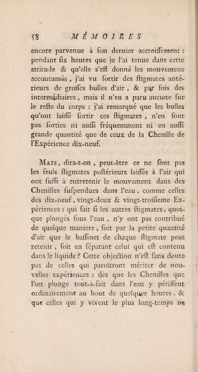 encore parvenue à Ton dernier accroiflement : pendant fix heures que je l’ai tenue dans cette attitude 8c qu’elle s’eft donné les mouvemens accoutumés , j’ai vu fortir des ftigmates anté¬ rieurs de greffes bulles d’air , 8c p^r fois des intermédiaires , mais il n’en a paru aucune fur le refte du corps : j’ai remarqué que les bulles qu’ont lailfé fortir ces ftigmates , n’en font pas fbrties ni auill fréquemment ni en auffi grande quantité que de ceux de la Chenille de l’Expérience dix-neuf Mais , dira-t-on , peut-être ce ne font pas les feuis ftigmates poftérieurs laiiTés à l’air qui ont fuffi à entretenir le mouvement dans des Chenilles fufpendues dans l’eau, comme celles des dix-neuf, vingt-deux & vingt-troifieme Ex¬ périences : qui fait fi les autres ftigmates, quoi¬ que plongés fous l’eau , n’y ont pas contribué de quelque maniéré , foit par la petite quantité d’air que le baiîinet de chaque ftigmate peut retenir , foit en féparant celui qui eft contenu dans le liquide ? Cette objedion n’eft fans doute pas de celles qui paroitront mériter de nou¬ velles expériences : dès que les Chenilles que l’on plonge tout-à-fait dans l’eau y pendent ordinairement au bout de quelques heures, & que celles qui y vivent le plus long-temps ne