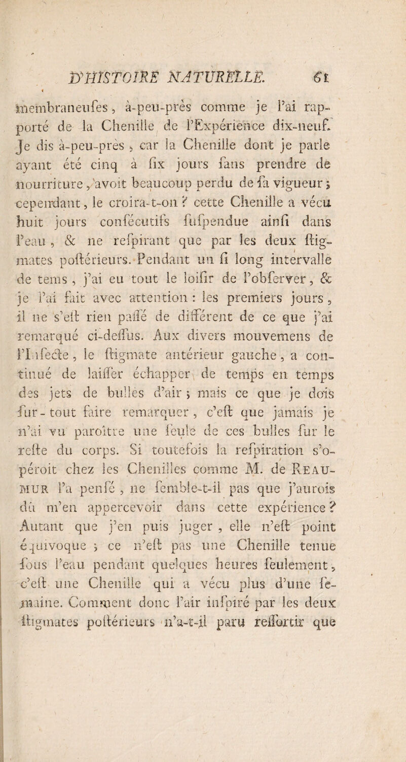 < iiiembraneufes, à-peu-près comme je Fai rap¬ porté de la Chenille de l’Expérience dix-neuf* je dis à-peu-près , car la Chenille dont je parle ayant été cinq à iix jours fans prendre de nourriture, avoir beaucoup perdu de fa vigueur ; cependant, le croira-t-on ‘i cette Chenille a vécu huit jours confécutifs fiifpeiidue ainfi dans Feati , & ne refpirant que par les deux itig- mates poftérieurs. Pendant un Ci long intervalle de tems , j’ai eu tout le loifîr de Fobferver, & je Fai fait avec attention : les premiers jours , il ne s’eft rien palîé de différent de ce que j’ai remarqué ci-deifus. Aux divers mouvemens de FLifede, le ftigmate antérieur gauche, a con¬ tinué de laiffer échapper de temps en temps des jets de bulles d’air; mais ce que je dois fur-tout faire remarquer, c’eft que jamais je n’ai vu paroitre une feule de ces bulles fur le relie du corps. Si toutefois la refpiration s’o- péroit chez les Chenilles comme M. de R eau- mur l’a penfé , ne femble-t-il pas que j’aurois dû m’en appercevoir dans cette expérience ? Autant que j’en puis juger , elle n’eft point équivoque ; ce n’eft pas une Chenille tenue fous l’eau pendant quelques heures feulement, c’eft une Chenille qui a vécu plus d’une fe- juaine. Comment donc Fair infpiré par les deux iligmates poftérieurs n’a-t-ii paru reflortir que