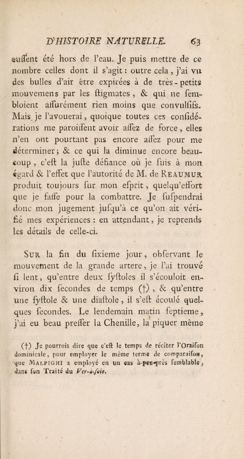 enflent été hors de Peau. Je puis mettre de ce nombre celles dont il s’agit : outre cela , j’ai vu des bulles d’air être expirées à de très - petits mouvemens par les ftigmates , & qui ne fem- bloient alfurément rien moins que convulfifs* Mais, je l’avouerai , quoique toutes ces confidé- rations me paroilîènt avoir alfez de force, elles n’en ont pourtant pas encore allez pour me déterminer ; & ce qui la diminue encore beau¬ coup , c’eft la jufte défiance où je fuis à mon égard & l’effet que l’autorité de M. de ReàUMUR. produit toujours fur mon efprit * quelqu’effort que je falfe pour la combattre. Je fufpendrai donc mon jugement jufqu’à ce qu’on ait véri¬ fié mes expériences : en attendant , je reprends les détails de celle-ci. * Sur la .fin du fixieme jour, obfervant le mouvement de la grande artere, je l’ai trouvé fi lent, qu’entre deux lÿftoles il s’écouloit en¬ viron dix fécondés de temps (f) , & qu’entre une fyffole & une diaftole , il s'eft écoulé quel¬ ques fécondés. Le lendemain matin feptieme, j’ai eu beau prelfer la Chenille, la piquer même (t) Je pourrois dire que c’eft le temps de réciter l’Oraifon dominicale, pour employer le même terme de comparaifow, que Malpighi a employé en un cas à-pes-près femblable ? dans l’on Traité du Ver-ù-foie,