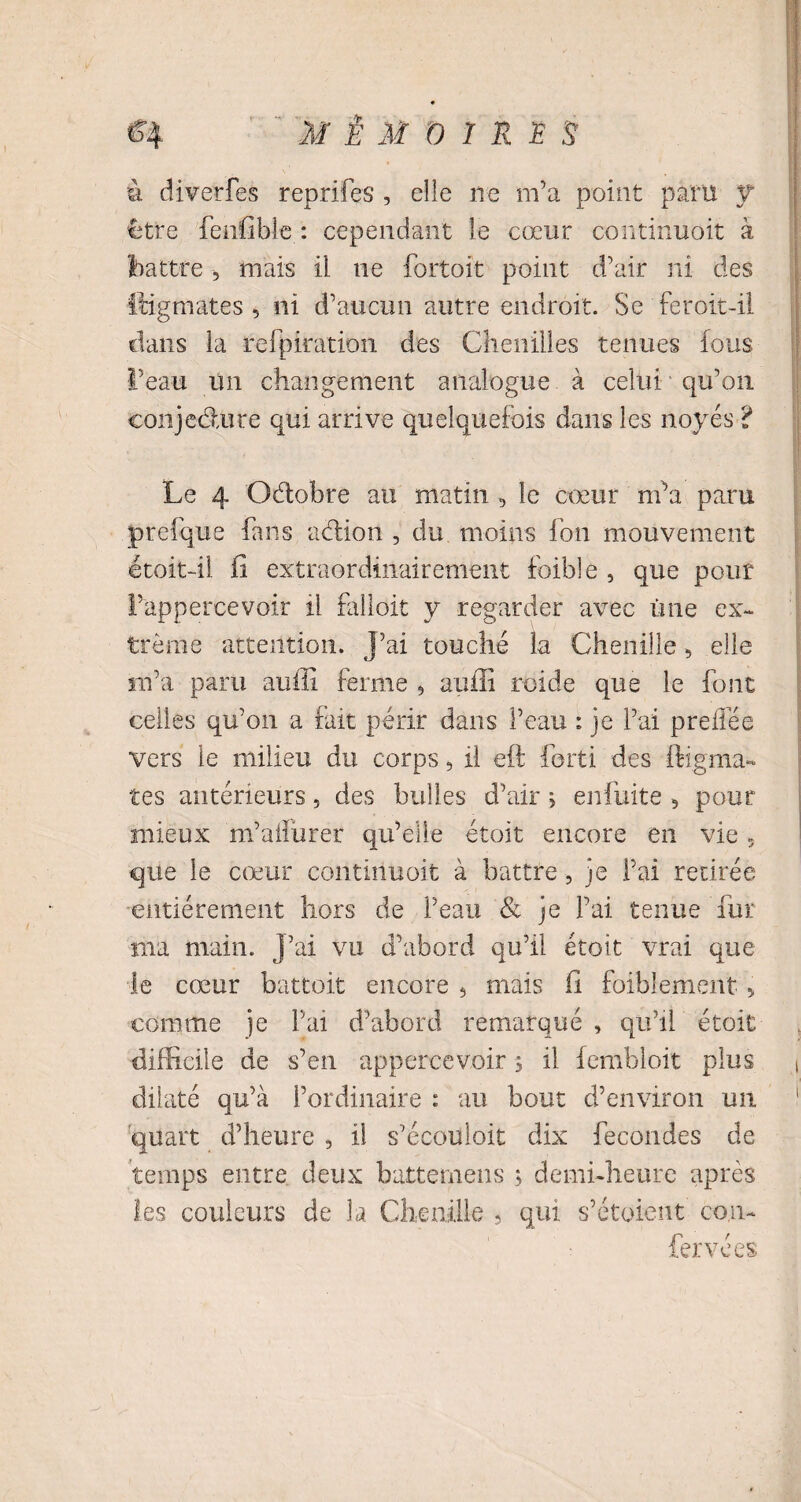 à diverfes reprifes , elle ne m’a point paru y être fenfible : cependant le cœur continuoit à battre , mais il ne fortoit point d’air ni des itigmates 5 ni d’aucim autre endroit. Se feroit-il dans la refpiration des Chenilles tenues fous l’eau Un changement analogue à celui qu’on conjedure qui arrive quelquefois dans les noyés 't Le 4 Oétobre au matin 5 le cœur m’a paru prefque fans action , du moins fon mouvement étoit-il fi extraordinairement foible , que pour l’appercevoir il falloit y regarder avec une ex¬ trême attention. J’ai touché la Chenille, elle m’a paru auffi ferme 5 auffi roide que le font celles qu’on a fait périr dans l’eau : je l’ai preifée vers le milieu du corps, il eft forti des ftigma- îes antérieurs, des bulles d’air j enfuite 5 pour mieux m’aifurer qu’elle étoit encore en vie 5 que le cœur continuoit à battre, je Fai retirée entièrement hors de l’eau & je Fai tenue fur ma main. J’ai vu d’abord qu’il étoit vrai que le cœur battoir encore 5 mais fi foiblement „ comme je Fai d’abord remarqué , qu’il étoit difficile de s’en appercevoir s il fembloit plus ( dilaté qu’à l’ordinaire : au bout d’environ un 1 quart d’heure , il s’écouloit dix fécondés de temps entre deux batternens ; demi-heure après les couleurs de la Chenille , qui s’étoient con- fervées