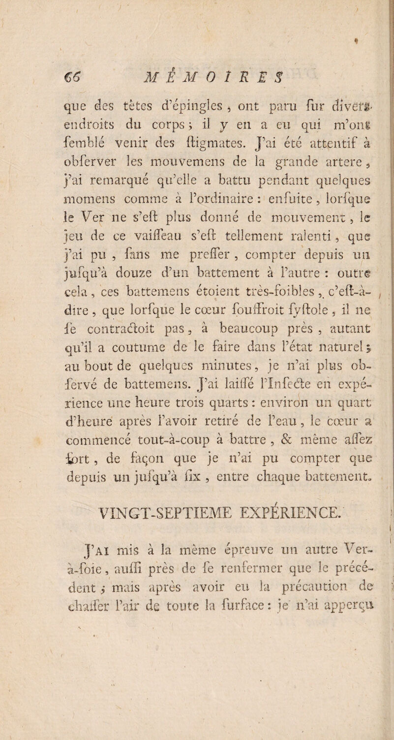 que des tètes d’épingles 4 ont paru fur divers endroits du corps ; il y en a eu qui m’ont femblé venir des ftigmates. J’ai été attentif à obferver les mouvemens de la grande artere 5 j’ai remarqué qu’elle a battu pendant quelques mornens comme à l’ordinaire : eniuite 5 lorfque le Ver ne s’eft plus donné de mouvement, le jeu de ce vaifleau s’eft tellement ralenti, que j’ai pu , fans me prciter , compter depuis un jufqu’à douze d’un battement à l’autre : outre cela , ces battemens étaient très-foibles c’eft-à- . dire , que lorfque le cœur fouftfoit fyftole 5 il ne le contradoit pas , à beaucoup près , autant qu’il a coutume de le faire dans l’état naturel* au bout de quelques minutes, je n’ai plus ob- fervé de battemens. J’ai laiifé l’Infede en expé- rience une heure trois quarts : environ un quart d’heure après l’avoir retiré de l’eau, le cœur a commencé tout-à-coup à battre , & même allez fort , de façon que je n’ai pu compter que depuis un jufqu’à fix , entre chaque battement. VINGT-SEPTIEME EXPÉRIENCE.' J’ai mis à la même épreuve un autre Ver- à-foie, suffi près de le renfermer que le précé¬ dent ? mais après avoir eu la précaution de chafler l’air de toute la furface : je n’ai apperqu