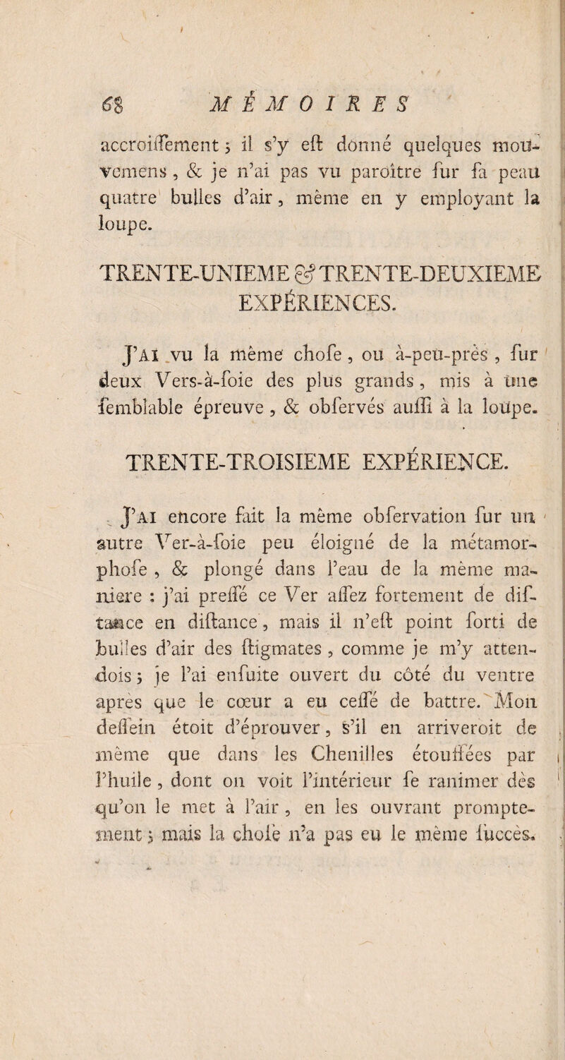 accroiffement 5 il s’y eft donné quelques moii- vemens , & je n’ai pas vu parditre fur fa peau quatre bulles d’air, même en y employant la loupe. TRENTE-UNIEME g5 TRENTE-DEUXIEME EXPÉRIENCES. J’AI vu la même chofe, ou à-peu-près , fur deux Vers-à-foie des plus grands, mis à Une fembîable épreuve, & obfervés auffi à la loupe. TRENTE-TROISIEME EXPÉRIENCE. J’ai encore fait la même obfervation fur un autre Ver-à-foie peu éloigné de la me ta mor- phofe , & plongé dans l’eau de la même ma¬ niéré : j’ai preifé ce Ver affez fortement de dif- taace en diftance, mais il n’eft point forti de bulles d’air des ftigmates , comme je m’y atten- dois ; je l’ai enfuite ouvert du côté du ventre apres que le cœur a eu ceifé de battre. Mon deflein étoit d’éprouver, ^’il en arriveroit de même que dans les Chenilles étouffées par t l’huile , dont on voit l’intérieur fe ranimer dès qu’011 le met à l’air , en les ouvrant prompte¬