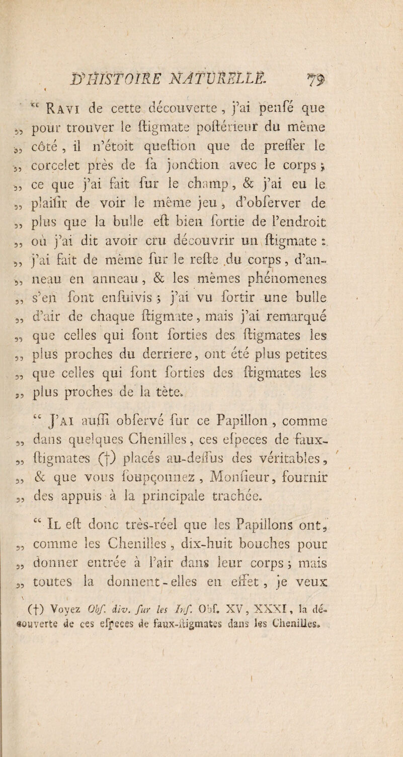 t £E Ravi de cette découverte , j’ai penfé que 5, pour trouver le ftigmate pofténeur du même côté , il n’é'toit queftion que de prefler le s, corceîet près de fa jonction avec le corps > 3, ce que j’ai fait fur le champ, & j’ai eu le s, plailir de voir le même jeu , d’obferver de 3, plus que la bulle eft bien fortie de l’endroit 33 où j’ai dit avoir cru découvrir un ftigmate : 3, j’ai fait de même fur le refte du corps, d’an- 35 neau en anneau, & les mêmes phénomènes 3, s’en font enfuivis ; j’ai vu fortir une bulle 3, d’air de chaque ftigmate, mais j’ai remarqué 33 que celles qui font forties des ftigmates les ,3 plus proches du derrière, ont été plus petites 33 que celles qui font forties des ftigmates les 3, plus proches de la tète-. “ J’ai aufti obfervé for ce Papillon , comme 33 dans quelques Chenilles, ces efpeces de faux- 3, ftigmates (j) placés au-delfus des véritables, 3, & que vous foupqounez , Moniteur, fournir j, des appuis à la principale trachéen ct II eft donc très-réel que les Papillons ont, 3, comme les Chenilles , dix-huit bouches pour 3, donner entrée à l’air dans leur corps ; mais 3, toutes la donnent-elles en effet, je veux • \ \ (f) Voyez Obf. div. fur les hf Obi*. XV, XXXI, la dé- «ouverte de ces effeces de faux-digmates dans les Chenilles»