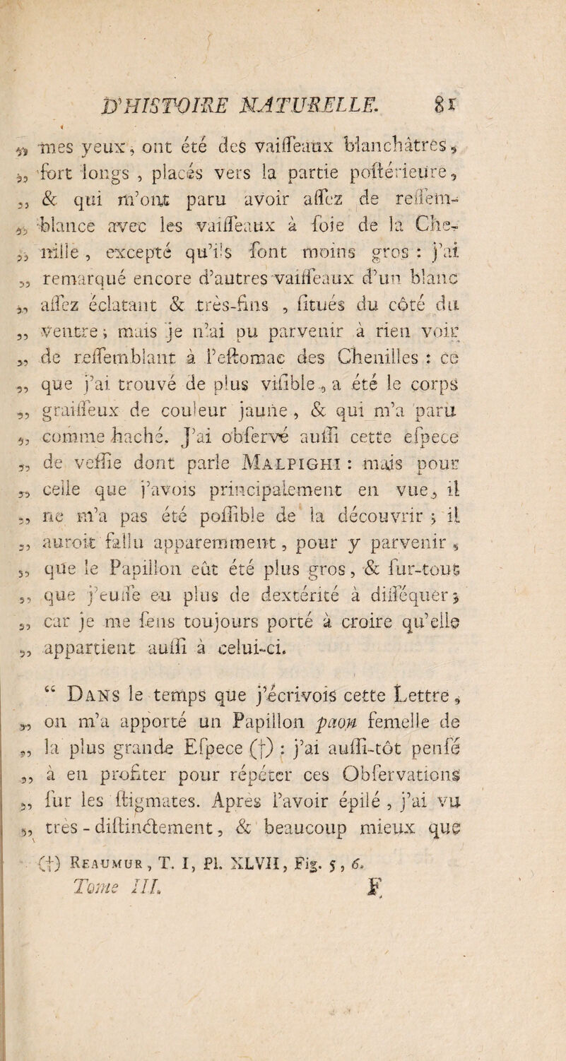 n -mes yeux, ont été des vailfeaux blanchâtres « 3, fort longs , placés vers la partie poftérieüre, ,3 & qui m'ont paru avoir a (fez de refleiii- blancs avec les vaifleaux à foie de la Clie^ 33 nille , excepté qu'lis font moins gros : j’ai 3, remarqué encore d’autres vailfeaux d’un blanc 33 allez éclatant & .très-fins , finies du côté du ventre i mais je niai pu parvenir a rien voir de rcflemblant à l’eftoraae des Chenilles : es que j’ai trouvé de plus vilïbie , a été le corps graifleux de couleur jaune , & qui m’a paru comme haché. J’ai obfervé auffi cette efpece de vefîie dont parle Malpighi : mais pour celle que j’avois principalement en vue^ il ne m’a pas été poiiible de la découvrir > il auroit fallu apparemment, pour y parvenir $ que le Papillon eût été plus gros, & fur-tout que j’euiië eu plus de dextérité à dbloquerj car je me feus toujours porté à croire qu’elle appartient auffi à celui-ci. 55 35 35 35 53 3 3 53 33 55 55 53 53 u Dans le temps que j’ëcrivois cette Lettre, „ on m’a apporté un Papillon paon femelle de 9, la plus grande Efpece (f) : j’ai auffi-tôt peu lé 3, à en profiter pour répéter ces Obfervauons 3, fur les ftigmates. Apres l’avoir épilé , j’ai vu 3, très - diftinélement, & beaucoup mieux que CI) Reaumur, T. I, PL XLVII, Fig. s, & Tome IIL