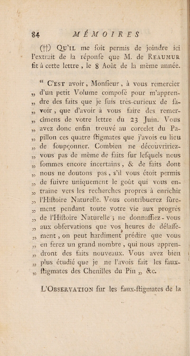 (tt) Qu’il me l’oit permis de joindre ici l’extrait de la réponfe que M. de Reaumur fit à cette lettre , le 8 Août de la même année» 53 33 33 33 33 33 33 33 33 33 33 33 J 33 33 33 33 33 33 C£ C’est avoir, Monfieur, à vous remercier d’un petit Volume compofé pour m’appren¬ dre des faits que je fuis très-curieux de la¬ voir , que d’avoir à vous faire des remer- cîmens de votre lettre du 23 Juin. Vous avez donc enfin trouvé au corcelet du Pa¬ pillon ces quatre ftigmates que j’avois eu lieu de foupçonner. Combien lie découvririez- vous pas de même de faits fur lefquels nous fommes encore incertains, & de faits dont nous 11e doutons pas , s’il vous étoit permis de fuivre uniquement le goût qui vous en¬ traine vers les recherches propres à enrichir l’Hiftoire Naturelle. Vous contribuerez fine¬ ment pendant toute votre vie aux progrès de l’Hiftoire Naturelle; ne donn alliez - vous aux obièrvations que vos heures de délafle- ment, on peut hardiment prédire que vous en ferez un grand nombre , qui nous appren¬ dront des faits nouveaux. Vous avez bien plus étudié que je ne Pavois fait les faux- ftigmates des Chenilles du Pin „ &c. L’Observation fur les faux-ftigmates de la