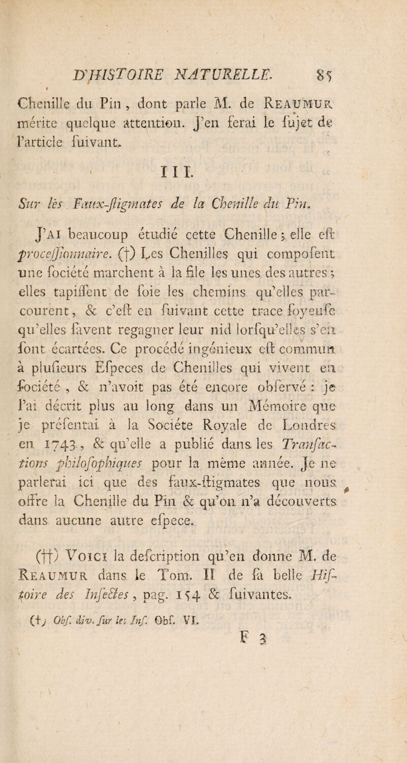 Chenille du Pin , dont parle M. de Reaumur. mérite quelque attention, j’en ferai le fujet de l’article fui vaut ^ - - III. Sur lès. Fcmx-Jligmates de la Chenille du Ehu J’ai beaucoup étudié cette Chenille ; elle eft procejjiommire. (t) Les Chenilles qui compofent une fociété marchent à la file les unes des autres ; elles tapiffent de foie les chemins qu’elles par¬ courent, & c’eft en fui vaut cette trace foveufc qu’elles favent regagner leur nid lorfqu’elles s’en font écartées. Ce procédé ingénieux eft commun, à piuGeurs Efpeces de Chenilles qui vivent en fociété , & n’avoit pas été encore obfervé : je l’ai décrit plus au long dans un Mémoire que je préfentai à la Société Royale de Londres en 1743 , & qu’elle a publié dans, les Tranfac- tions philosophiques pour la même année. Je ne parierai ici que des faux-ftigmates que nous offre la Chenille du Pin & qu’on n’a découverts dans aucune autre efpece0 (tf) Voici la defcription qu’en donne M. de Reaumur dans le Tom. II de fa belle Hif- ioire des Injectes , pag. 154 & fuivantes. (fj Qbf. div. fur le a Jnf, Obf. VI.