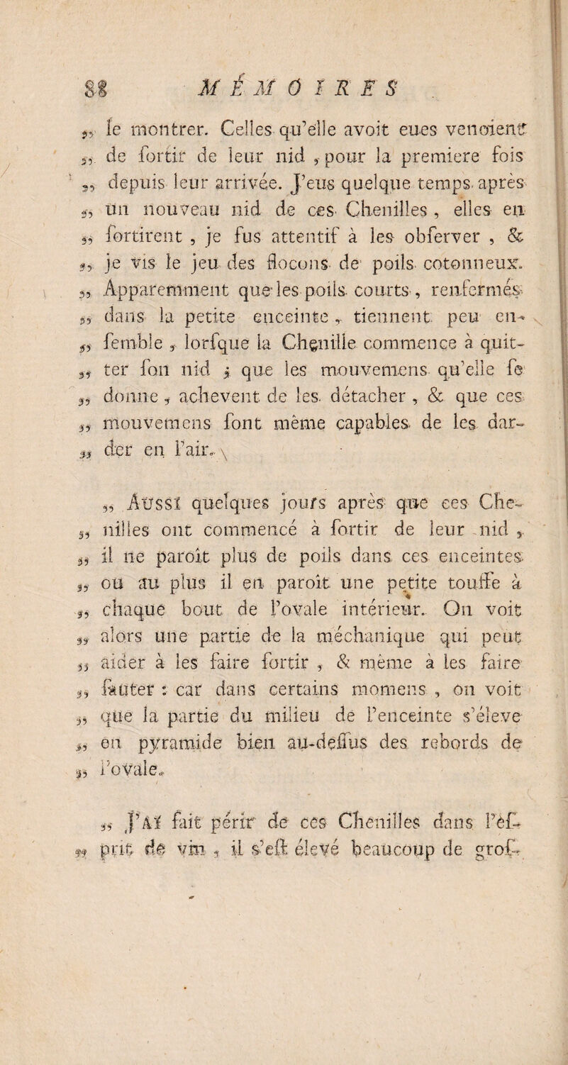 SI MÉMOI R S S 9> le montrer. Celles qu’eflle avoir eues venoienf 3, de fortir de leur nid 3 pour la première fois 35 depuis leur arrivée. J’eus quelque temps-après ÿ, un nouveau nid de ces- Chenilles , elles- eu 3, fortirent , je fus attentif à les obferver , & je vis le jeu des ffocons de poils cotonneux 3, Apparemment que les poils courts, renfermes 3, dans la petite enceinte r tiennent peu en* 5, femble 3 lorfque la Chenille commence à q.uit- 3, ter fon nid * que les mouvemens qu’elle fe 33 donne * achèvent de les. détacher , & que ces 33 mouvemens font même capables, de les dar- j,3 der en Pair» \ 3, Aüssï quelques jours après- que ees Che- 5, nilles ont commencé à fortir de leur nid 5 3, il ne paroit plus de poils dans ces enceintes- 33 ou au plus il en paroit une petite touffe à 33 chaque bout de l’ovale intérieur. On voit 33 alors une partie de la méchanique qui peut 33 aider à les faire fortir , & même à les faire g-, laqter : car dans certains niomens , on voit 3, que la partie du milieu de l’enceinte s’élève 3, en pyramide bien au-dedus des rebords de 33 i’ovale* 33 J’âl fait périr de ces Chenilles dans Pèfo ff prit de vin 3 il s-’eft élevé beaucoup de grofo