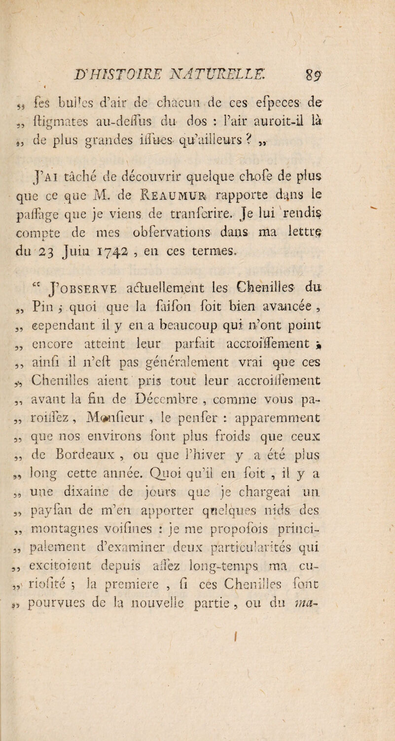 ^ Tes buHes d'air de chacun de ces efpcces de „ ftigmates au-delTus du dos : Pair auroit-il là 9, de plus grandes iifues q.u’ailleurs ? „ J’ai tâché de découvrir quelque chofe de plus que ce que M. de Reaumur rapporte dans le p a (Page que je viens de tranfcrire. Je lui rendis comcte de mes obfervations dans ma lettre jL du 23 Juin 1742 , en ces termes. “ J’observe actuellement les Chenilles’ du 5) Pin 9 quoi que la fai fou foit bien avancée, „ cependant il y en a beaucoup qui n’ont point 35 encore atteint leur parfait accroilïement » ,, ainii il n’cft pas généralement vrai que ces Chenilles aient pris tout leur accroilfement ,, avant la fin de Décembre , comme vous pa~ 3, rodiez , Moniteur , le penfer : apparemment „ que nos environs font plus froids que ceux 5, de Bordeaux , ou crue l’hiver y a été plus 9, long cette année. Quoi qu’il en foit , il y a 3, une dixaine de jours que je chargeai un 3, payfan de m’en apporter quelques nids des „ montagnes voifines : je me propofois princi- „ paiement d’examiner deux particularités qui ,, excitoient depuis allez long-temps ma eu- ,,v riofité ; la première , fi ces Chenilles font S5 pourvues de la nouvelle partie , ou du ma- I