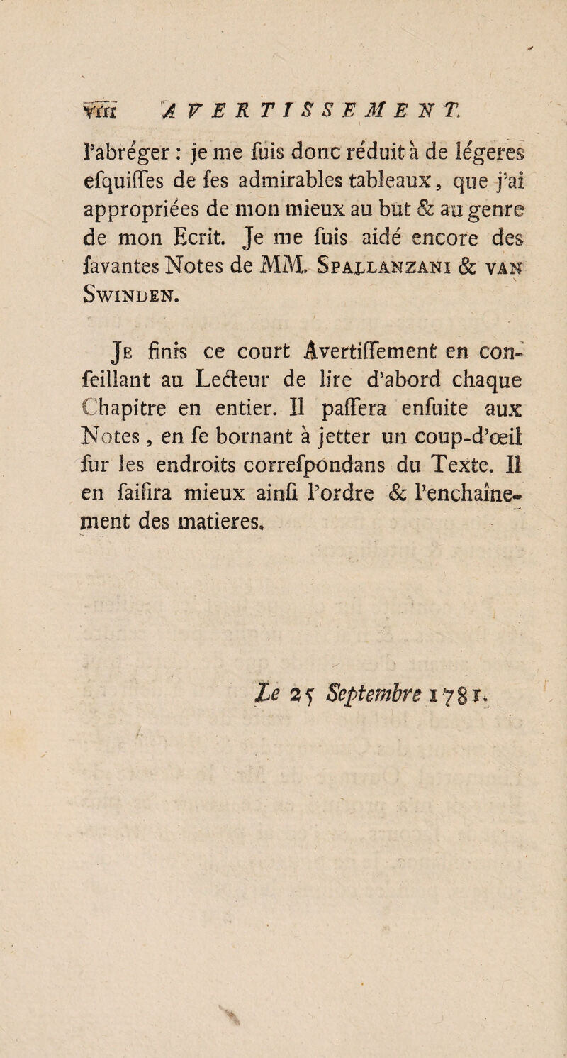 ynx A VERTTSSEMERf T l’abréger : je me fuis donc réduit à de légères efquiffes de fes admirables tableaux, que j’ai appropriées de mon mieux au but & au genre de mon Ecrit. Je me fuis aidé encore des favantes Notes de MM. Spaixanzani & van SwiNBEN. Je finis ce court Âvertiffement en corn feilîant au Ledeur de lire d’abord chaque Chapitre en entier. Il paffera enfuite aux Notes 5 en fe bornant à jetter un coup-d’œil fur les endroits correfpondans du Texte. Il en faifira mieux ainfi l’ordre & Penchaître- ment des matières»