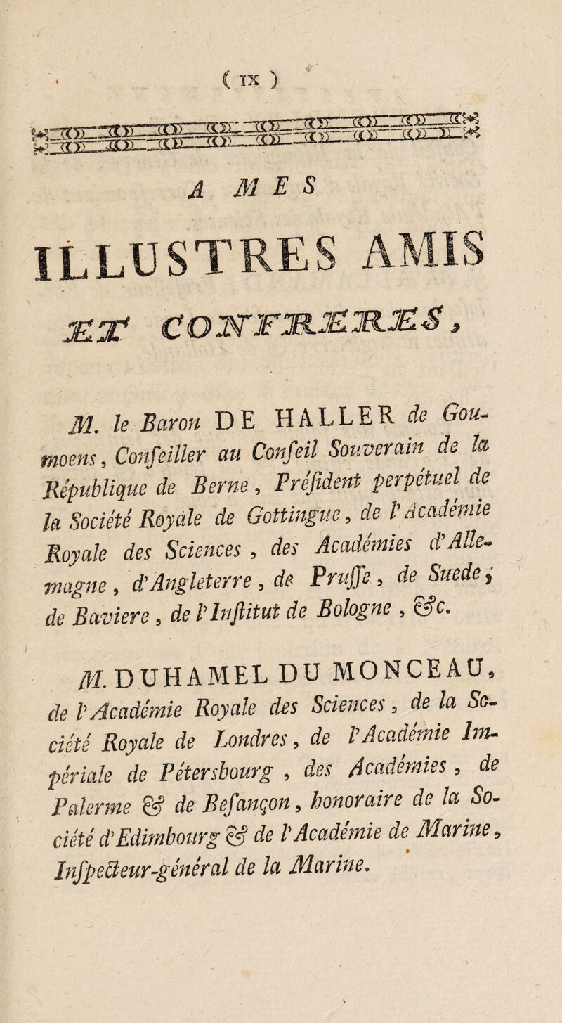 <TX ) A MES illustres amis JËX' COJSTFJ%.JELlR.ïlEl$ » 31. le Baron DE HALLER de Gou- tnoens, Confeiiler au Confeil Souverain, de h République de Berne, Préfident perpétuel de la Société Royale de Gottingue, de l\ Académie Royale des Sciences , des Académies d’Alle¬ magne, d’Angleterre , de Pruffe , de^Suede, de Bavière , de l’infiitut de Bologne , &c. M. DUHAMEL DU MONCEAU, de l’Académie Royale des Sciences, de la So¬ ciété Royale de Londres, de l’Académie Im¬ périale de Pétersbourg , des Académies, de Païenne & de Befançon, honoraire de la So¬ ciété d’Edimbourg & de l'Académie de. Alarme, lnifpeffeur-général de lu Murine.