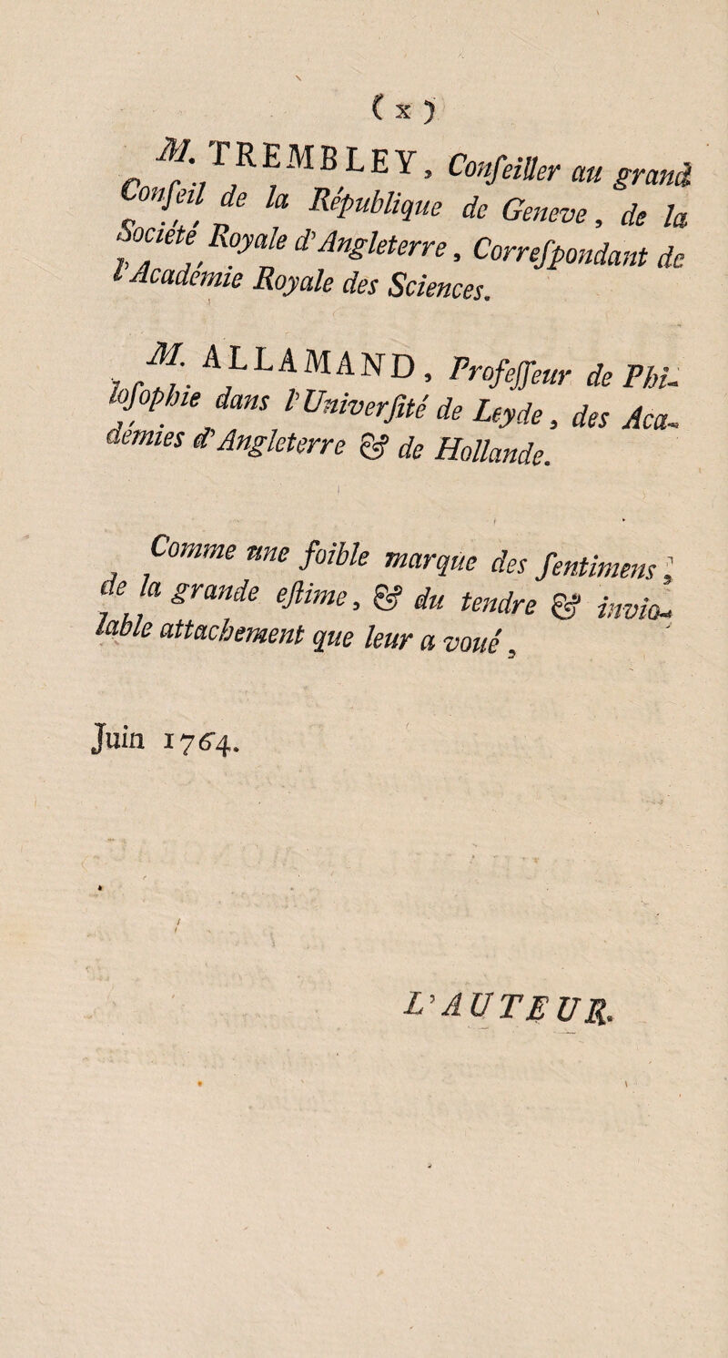 p T R E M B L E Y, ConftiUer au grand Confeü de la République de Geneve, de la Soaete Royale d’Angleterre, Correspondant de l Academie Royale des Sciences. M ALLAMAND . Profeffeur de Phi- kfoptne dans l’Univerfité de Leyde, des Aca-. demies d’Angleterre gf de Hollande. Comme une faible marque des fentimens, t e a grande eftime, & du tendre & invio¬ lable attachement que leur a voué Juin 176-4. L'AUTEUR.