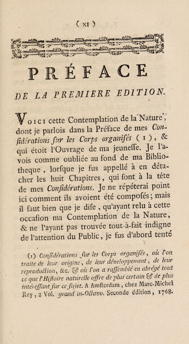 préface T)E LA PREMIERE EDITION« Vo i c i cette Contemplation de la Nature 5 dont je parlois dans la Préface de mes Con- jidér citions fur les Corps orgcinifes ( i ) 3 & qui étoit l’Ouvrage de ma jeuneffe. Je l a- vois comme oubliée au fond de ma Biblio¬ thèque , lorfque je fus appellé à en déta¬ cher les huit Chapitres, qui font à la tête de mes. Confidérations. Je ne répéterai point ici comment ils avoient été compofés ; mais il faut bien que je dife , qu’ayant relu à cette occafion ma Contemplation de la Nature, & ne l’ayant pas trouvée tout à-fait indigne de l’attention du Public, je fus d’abord tenté i (O Confidérations fur les Corps organifés, ou Von traite de leur origine, de leur développement, de^ leur reproduction, &c. & ou l'on a raffemblé en abrège tout ce que VHiJtoire naturelle offre déplus certain & déplus intérejjant fur ce fujet. A Amfterdam , chez Marc-Michel Rey , g Vol. grand in-Ociavo. Seconde édition, 1768*