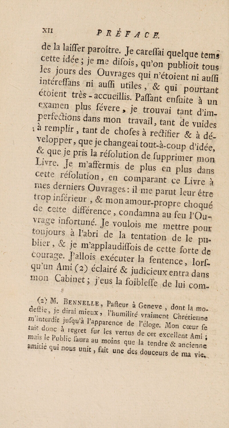 c'tte !S Ps'oi.Ve quelque terni Je. ’f™ n“ 0'S• PM™‘ <°u. r! /,0£rs ûes Ouvrages qui n’étoient ni auffi liitereffans^ m auffi utiles, & qui poartaat ccoient très-accueillis. Paffant enfin te à un examen plus févere, je trouvai tant d’im- p-rieétions dans mon travail, tant de vuides v « «mpLr , tant de chofes à rédiger & à d» velopper, que je changeai tout-à-coup d’idée' que je pris la refolution de fupprimer mon de pius en pius *«» d refolution, en comparant ce Livre à nies derniers Ouvrages: il me parut leur être âec^TdW & monamour-Pr°pre choqué ' différence, condamna au feu l’Ou- xage infortuné. Je voulois me mettre pour toujours a l’abri de la tentation de le pu- b,1C1 * & f m’applaudiffois de cette forte de courage. J’allois exécuter la fentence, lorf, ““ A T!(2) edairé & judicieux entra dans Cabinet ; j’eus la foibleffe de lui coin- tje(jL fEKNE.LIE’ i,a!îeur à Geneve , dont ia rao ss&c, t f Loue iauia au moins eue la «v amitié qui nous unit fa;t q , dre & ancienne i nous unit, Sut une des douceurs de ma vie.