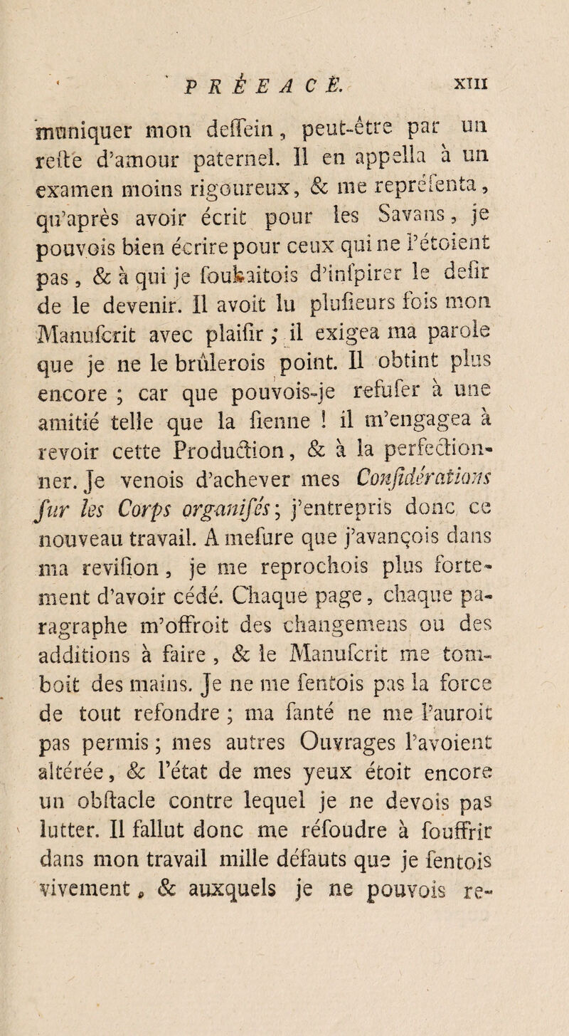 mmniquer mon deffein, peut-être par un refte d’amour paternel. Il en appella a un examen moins rigoureux, & me repreienta, qu’après avoir écrit pour les Savans, je pouvais bien écrire pour ceux qui ne Fétoient pas, & à qui je foubaitois d’infpirer le deiîr de le devenir. Il avoir lu plufieurs fois mon Manufcrit avec plaifir ; il exigea ma parole que je ne le brûlerois point. Il obtint plus encore ; car que pouvois-je refufer à une amitié telle que la fienne ! il m’engagea à revoir cette Production, & à la perfection¬ ner. je venois d’achever mes Conjîdercitions fur les Corps organifés; j’entrepris donc ce nouveau travail. A inefure que j’avançois dans ma reviiion, je me reprochois plus forte¬ ment d’avoir cédé. Chaque page, chaque pa¬ ragraphe m’offroit des changemens ou des additions à faire , & le Manufcrit me tom- boit des mains. Je ne me fentois pas la force de tout refondre ; ma fanté ne me Fauroit pas permis ; mes autres Ouvrages Favoient altérée, & l’état de mes yeux étoit encore un obftacle contre lequel je ne devois pas lutter. Il fallut donc me réfoudre à fouffrir dans mon travail mille défauts que je fentois vivement, & auxquels je ne pouvais re~