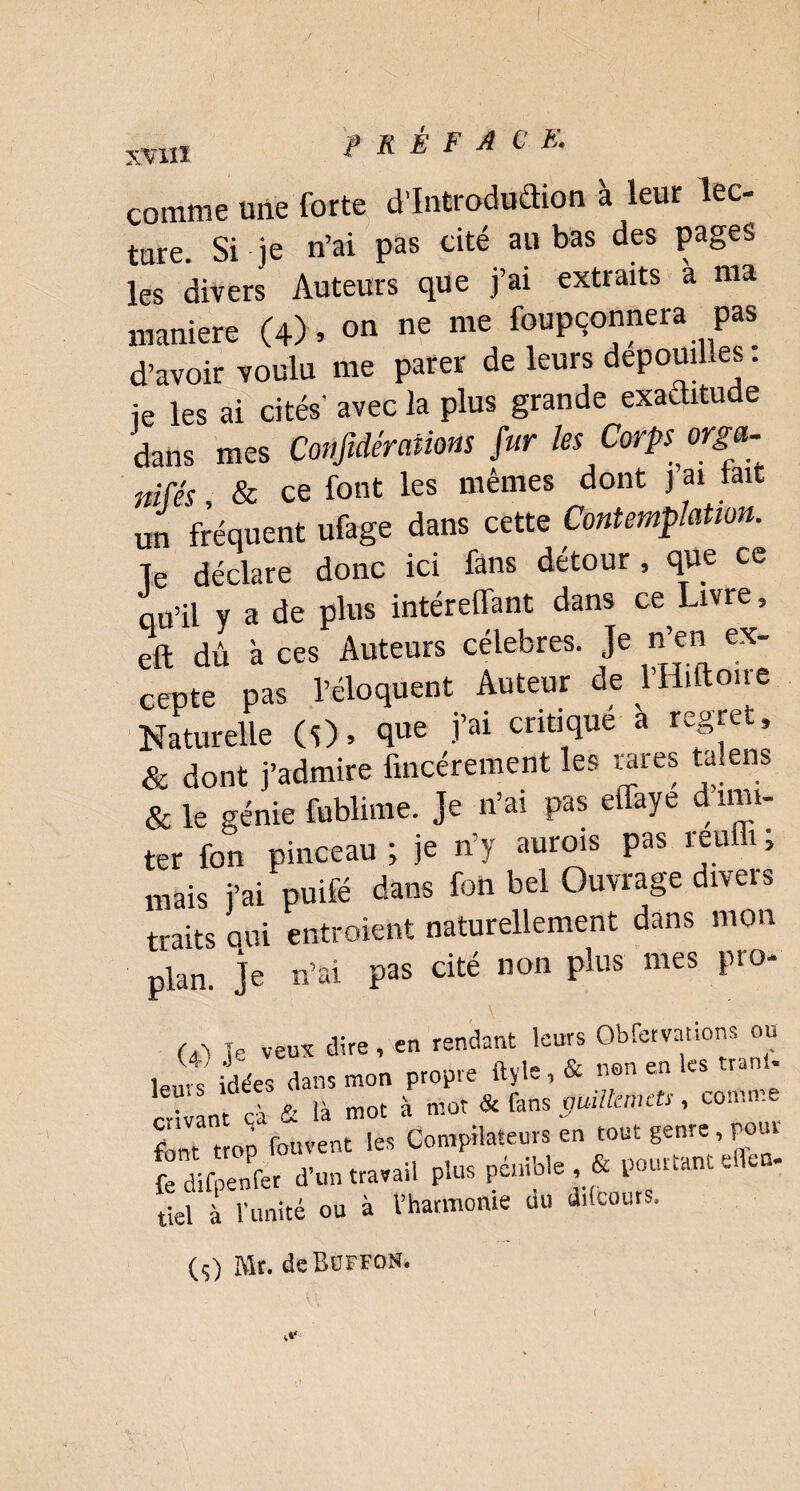 I XVIII PRÉFACE. comme une forte d’Introdudion à leur lec¬ ture. Si je n’ai pas cité au bas des pages les divers Auteurs que j’ai extraits à ma maniéré (4) » on ne me foupçonnera pas d’avoir voulu me parer de leurs dépouillés : ie les ai cités' avec la plus grande exactitude dans mes Conjïdéraiiom fur les Corps orga¬ nisés, & ce font les mêmes dont J ai tait un fréquent ufage dans cette Contemplation. Te déclare donc ici fans détour , que ce qu’il v a de plus intérelTant dans ce Livre, eft dû à ces Auteurs célébrés. Je n’en ex¬ cepte pas l’éloquent Auteur de Vfliftone Naturelle (O. 4ue ïai tnüqilü a reêTet’ & dont j’admire fincérement les tares talens & le génie fublime. Je n’ai pas effaye d mu¬ ter fon pinceau ; je n’y aurois pas reuffi ; mais j’ai puifé dans fon bel Ouvrage divers traits oui entroient naturellement dans mon plan, je n’ai pas cité non plus mes pro- M le veux dire, en rendant leurs Obfervatïons ou ,euVs yées dans mon propre ftyle, & non en les tr.nl. rivant à & là mot à mot & fans guillemets, cotftme font trop fouvent les Compilateurs en tout genre, pour fcïfpenfcr d’un travail plus pénible & pourtant efleo. tiel à l’unité ou à l’harmonie du ddeours. (ç) Mr. deBOFFoN.